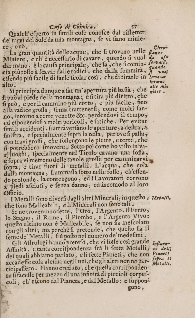 Qualch'efperto in fimili cofe conofce dal rifletter de’ raggi del Solédauna montagna, fe vi fiano minie- e, È Cireoi La gran quantità delleacque, che fi trovano nelle fasse Miniere, e ch'è rieceflario di cavare, quando fi vuol da ef* dar mano, è la caufa principale, che fa , che ficomin- Serva, cia più tofto è fcavar dalle radici, che dalla fommità, Va A effendo più facile di farle fcolar così ; che di tirarle in lavora; alto. Pia x | intorno — Si principia dunque a far un’apertura più baffa , che ar fi pid al piede della montagna; e fitira più diritto, che fi può, e perilcammino più corto , e più facile, fino alla radice grofla, fenza trattenerfi, come molti fan- no, intorno a certe venette &amp;c. perdendovi il tempo; ed efponendofia molti pericoli, e fatiche. Per evitar finiftra, efpecialmente fopra la tefta, perove fi pafla, contravisrofi, che foftengonole pietre, eterre, che fi potrebbero fimovere . Sotto poi come ho vifto in va- tj luoghi; ‘fpecialmente nel Tirolo cavano una foffa, è fopra; e tirar fuori li metalli. L'acqua, che cola dalla montagna , fi ammaffa fotto nelle foffe , ch’effen- I Metalli fono diverfi dagli altri Minerali, inquefto ; Meselti, che fono Malleabili, e li Minerali non fonotali . Senetroveranno fette, Oro, l’Argento;ilFerro, quefto ultimo non è Malleabile, fe non fia mefcolato con gli altri; ma perchè fi pretende , che quefto fia il {eme de’ Metalli ; fi é pofto nel numero de’ medefimi. Gli Aftrologi hanno pretefo , che vi foffe così grande 7,946,» Affinità, etantacorrifpondenza frà li fette Metalli; ze dei; dei quali abbiamo parlato, eli fette Pianeti, che non Fiameri accadeffe cofa alcuna negli uni,che gli altri non ne par- deg i ca ticipaflero. Hanno creduto, che quefta otra: dé za fi facefle per mezzo di una infinità di piccioli corpuf- gono,