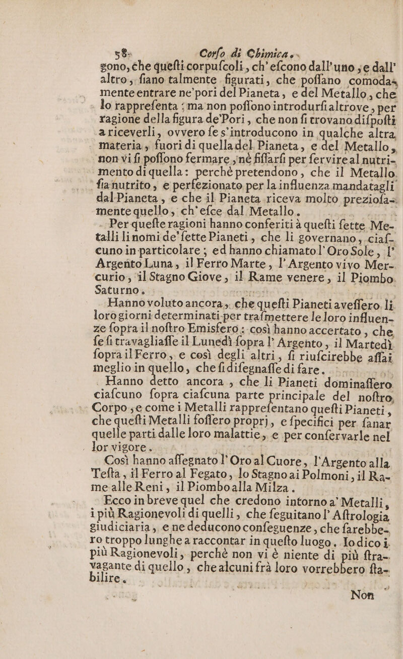 gono, che quefti corpufcoli, ch'efcono dall'uno je dall’ altro, fiano talmente figurati, che poffano comodas mente entrare ne pori del Pianeta, e del Metallo, che lo rapprefenta ; ma non poffono introdurfialtrove, per ragione della figura de’Pori, che non fi trovano difpofti ariceverli, ovvero fe s’introducono in qualche altra . materia, fuori di quelladel Pianeta, e del Metallo, non vi fi poffono fermare né fiffarfi per fervire al nutri- mento di quella : Ea pretendono, che il Metallo. fiznutrito, e perfezionato per la influenza mandatagli dal-Pianeta, e che il Pianeta riceva molto preziofa+ mente quello, ch'efce dal Metallo. | \ - Perquefte ragioni hanno conferiti à quefti fette Me- talli linomi de'fette Pianeti, che li governano, ciaf- cunoin particolare ; ed hanno chiamatol'Oro Sole, 1° Argento Luna, il Ferro Marte, l’ Argento vivo Mer- curio, ‘il Stagno Giove , il Rame venere, il Piombo: Saturno. pores PT Hanno voluto ancora. che quefti Pianeti aveffero. li lorogiorni determinati-per trafmettere le loro influen- ze fopra il noftro Emisfero : così hanno accertato , che fefitravagliaffe il Lunedì fopra l’ Argento, il Martedì foprailFerro, e così degli altri, fi riufcirebbe affai meglio in quello , chefidifegnaffedifare, : #; . Hanno detto ancora , che li Pianeti dominaffero ciafcuno fopra ciafcuna parte principale del noftro, | Corpo; e come i Metalli rapprefentano quefti Pianeti, che quefti Metalli foffero proprj, e fpecifici per fanar quelle parti dalle loro malattie, e per confervarle nel . lor vigore. gna Così hanno affegnato l'Oro al Cuore, l'Argento alla Tefta , il Ferro al Fegato, lo Stagno ai Polmoni, il Ra- me alleReni, il Piomboalla Milza. Ecco inbreve quel che credono intorno a’ Metalli, i più Ragionevoli di quelli, che feguitano l Aftrologia giudiciaria, e ne deducono confeguenze, che farebbe ro troppo lunghe a raccontar in quefto luogo. Iodico i. più Ragionevoli, perchè non vi è niente di più ftra- vagante di quello , che alcuni frà loro vorrebbero fta- ilire. | | FE SPA. | | Non