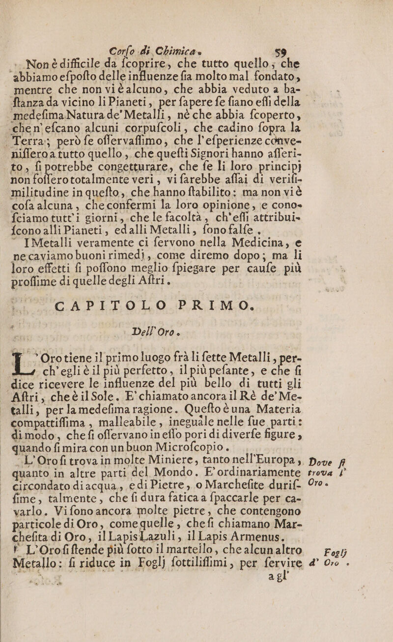 : Nonè difficile da fcoprire, che tutto quello; che ‘abbiamo efpofto delle influenze fia molto mal fondato, mentre che non viè alcuno, che abbia veduto a ba- to, fi potrebbe congetturare, che fe li loro principj non ELIM veri, vifarebbe affai di verifi- militudine in quefto, che hanno ftabilito: ma non viè cofa alcuna, che confermi la loro opinione, e cono» fciamo tutti giorni,.che le facoltà, ch'efli attribui- {cono alli Pianeti, edalli Metalli, fonofalfe, “ IMetalli veramente ci fervono nella Medicina, e necaviamo buoni rimedi, come diremo dopo; ma li loro effetti fi poffono meglio fpiegare per caufe più proflime di quelle degli Aftri. n CAPITOLO PRIMO. Dell Oro è I; Oro tiene il primo luogo frà li fette Metalli, per- ch'egli è il più perfetto, il più pefante, e che fi dice ricevere le influenze del più bello di tutti gli Aftri, cheèilSole. E' chiamato ancora il Rè de’ Me- talli, per lamedefma ragione. Queftoè una Materia compattifima , malleabile, ineguale nelle fue parti: di modo, chefi offervano ineflo pori di diverfe figure, quando fi mira con un buon Microfcopio . .L’Orofitrova in molte Miniere, tanto nell'Europa, quanto in altre parti del Mondo. E’ ordinariamente circondato diacqua,, e di Pietre ,, 0 Marchefite durif- fime, talmente, che fi dura fatica a fpaccarle per ca- varlo. Vifono ancora molte pietre, che contengono particole di Oro, come quelle , chefi chiamano Mar- chefita di Oro, il LapisLazuli, il Lapis Armenus. L'Orofiftende più fotto il martello, che alcunaltro Metallo: fi riduce in Fogl) fottiliflimi, per lesvina n n, a E ÿ CS . Dove fi trova d° Oro è Foglj d’ Oro ©