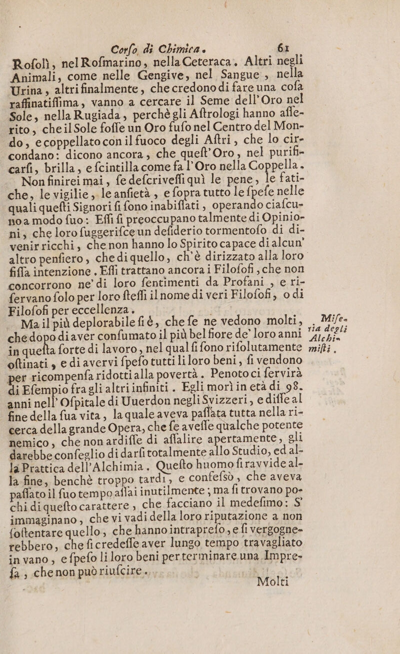 Rofolì, nel Rofmarino, nella Ceteraca. Altri negli Animali, come nelle Gengive, nel Sangue , nella Urina, altrifinalmente , che credono di fare una cofa raffinatiffima, vanno a cercare il Seme dell'Oro nel Sole, nella Rugiada, perchè gli Aftrologi hanno affe- rito, cheilSole foffe un Oro fufo nel Centro del Mon- do, ecoppellatoconilfuoco degli Aftri , che lo cir- condano: dicono ancora, che queft’Oro, nel purifi- carfi, brilla, e fcintilla come fa l’Oro nella Coppella. Non finirei mai, fe defcriveffiquì le pene, le fati- che, le vigilie, leanfietà , e fopra tutto le fpefe nelle quali quefti Signori fi fono inabiflati, operando ciafcu- noa modo fuo: Effi fi preoccupano talmente di Opinio- ni, che loro fuggerifceun defiderio tormentoflo di di- venirricchi, che non hanno lo Spirito capace di alcun’ fifa intenzione . Efli trattano ancora i Filofofi, che non concorrono ne di loro fentimenti da Profani , e ri- fervano folo per loro ftefli ilnome di veri Filofofi, odi Filofofi per eccellenza. Ma il più deplorabile fiè, che fe ne vedono molti, chedopodiaver confumato il più bel fiore de’ loro anni in ila forte di lavoro, nel qual fi fono rifolutamente Mifea ria degli Alchie mifti . per ricompenfa ridotti alla povertà. Penoto ci fervirà di Efempio fragli altri infiniti. Egli morìinetà di 98. anni nell Ofpitale di Uuerdon negli EN , ediffe al fine della fua vita, la quale aveva pañlata tutta nella ri- cerca della grande Opera, che fe avefle qualche potente nemico, che nonardiffe di aflalire apertamente, gli darebbe confeglio di darfitotalmente allo Studio, ed al- la Prattica dell’Alchimia. Quefto huomo firavvide al- la fine, benchè troppo tardi, € confefsò , che aveva paflato il fuo tempo aflaiinutilmente ; ma fi trovano po- chi di quefto carattere , che facciano il medefimo: S immaginano , che vi vadi della loro riputazione a non foftentare quello, che hannointraprefo, e fi vergogne» rebbero, cheficredeffe aver lungo tempo travagliato invano, efpefo liloro beni perterminarçuna Impre- fa, chenonpuòdriufcire.. 4 Molti