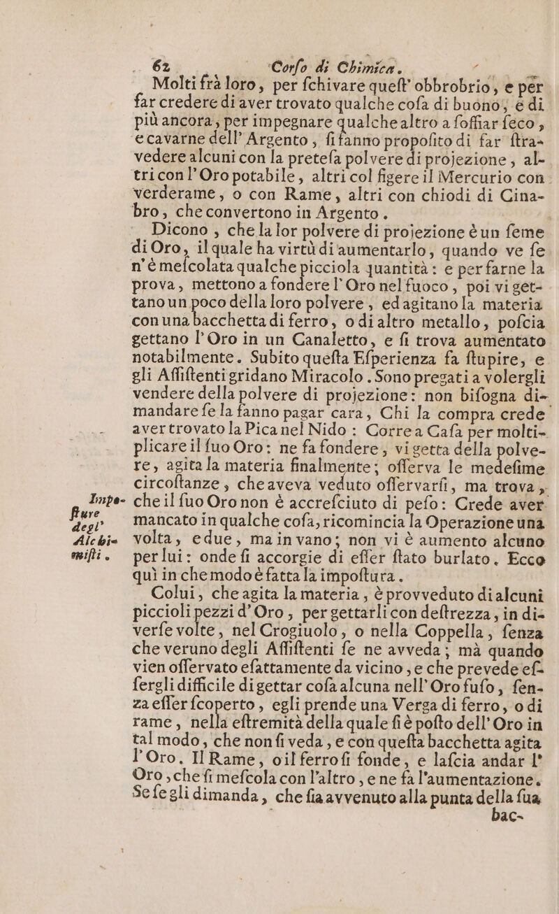 Tnpe- Molti frà loro, per fchivare quelt obbrobrio, e per far credere di aver trovato qualche cofà di buono; è di più ancora, per impegnare qualchealtro a foffiar feco, fanno propolito di far ftra= vedere alcuni con la pretefa polvere di projezione ; al- verderame, o con Rame, altri con chiodi di Cina- bro, che convertono in Argento. Dicono ; che la lor polvere di projezione è un feme n'è mefcolata qualche picciola quantità: e per farne la prova, mettono a fondere l'Oro nelfuoco , poi vi get- tano un poco della loro polvere, edagitanola materia con ina BaGHheck di ferro, odialtro metallo, pofcia gettano l’Oro in un Canaletto, e fi trova aumentato notabilmente. Subito quefta Efperienza fa ftupire, e gli Affiftentigridano Miracolo . Sono presati a volergli vendere della polvere di projezione: non bifogna di- mandare fe la fanno pagar cara, Chi la compra crede avertrovato la Pica nel Nido : Corre a Cafa per molti- plicareil fuo Oro: ne fa fondere; vigetta della polve- re, agita la materia finalmente; offerva le medefime circoftanze , cheaveva veduto offervarfi, ma trava, che il fuo Oro non è accrefciuto di pefo: Crede aver. mancato in qualche cofa, ricomincia la Operazione una volta, edue, mainvano; non vi è aumento alcuno per lui: onde fi accorgie di effer ftato burlato. Ecco qui in chemodoëfatta la impoftura. | Colui, che agita la materia, è provveduto dialcuni piccioli pezzi d'Oro; pergettarlicon deltrezza, in die verfe volte, nel Crogiuolo , o nella Coppella, fenza che veruno degli Affiftenti fe ne avveda; mà quan vien offervato efattamente da vicino ,e che prevede ef= fergli difficile digettar cofa alcuna nell’Oro fufo, fen- zaefferfcoperto, egli prende una Verga di ferro, odi rame, nella eftremità della quale fi à pofto dell’ Oro in tal modo, che nonfiveda, e con quefta bacchetta agita l' Oro. Il Rame, oil ferrofi fonde, e lafcia andar l° Oro , che fi mefcola con l’altro , e ne fa l'aumentazione. Sefegli dimanda, che fia avvenuto alla punta n fua £ ac-