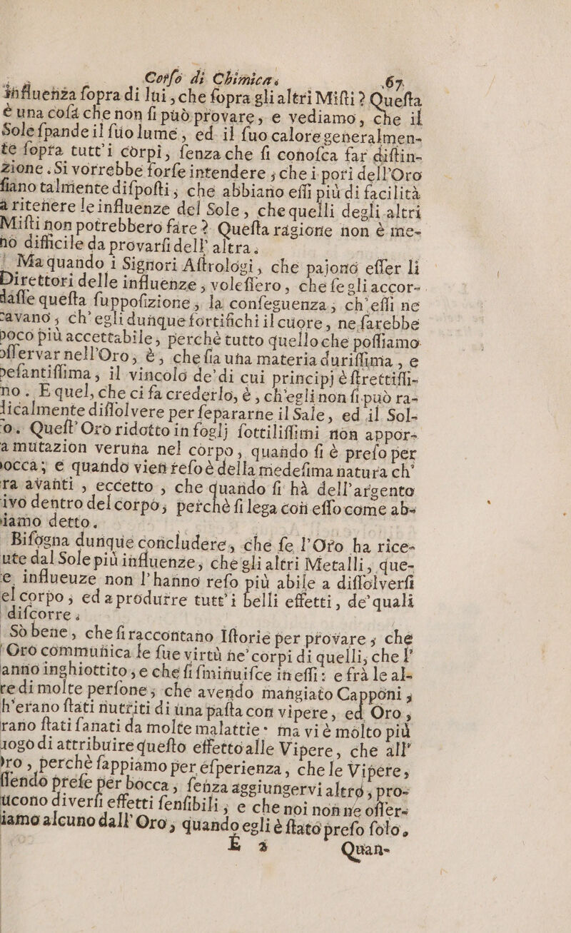 Shflueñza fopra di lui, che fopra gli altri Mifti ? Quella è una cola che non fi può provare, e vediamo , che il Solefpande il fio lume, ed il fuo calore generalmen- te fopta tutt'i corpi, fenzache fi conofca far diflin- zione . Si vorrebbe forfe intendere ; che i pori dell'Oro fiano talmente difpofti; che abbiano effi più di facilità a ritenere le influenze del Sole, che quelli degli altri Mifti non potrebbero fare 2 Quefta ragione non è me- hò diflicile da provarf del} altra. nani) ! Maquando i Signori Aftrologi, che pajoné efler li Direttori delle influenze s volefiero, che fegliaccor:. dafle quefta fuppofizione; la confeguenza.; ch'efli ne cavano ; ch'egli dunquefortifichi il cuore, ne farebbe poco più accettabile; perché tutto quello che pofliamo: ffervar nell’Oro, è, che fa una materia duriffima , e pefantiflima ; il vincolo de'di cui principj è ftrettifli- no. Equel, che ci fa créderlo, è; ch'eglinon fl. può ra- licalmente diffolvere per fepararne il Sale, ed il Sol- o. Quell’Oro ridotto in foglj fottilifimi non appor+ a mutazion veruña nel corpo, quando fi è prefo per cca; € quando vieti tefoè della medefima natura ch' fa avanti , eccetto , che quatido fi hi dell'argento ivo dentro delcorpo; perché fi lega coï effocome ab+ iamo detto. e | “on | | Bifogna dunqué coricludere, che fe l’Oro ha rice- ute dal Sole più influenze, che gli altri Metalli ; que- e influeuze non l’hafino refo più abile a diffolverfi el corbo ; ed a produire tutti belli effetti, de’ quali difcorre je | ‘Sb bene, chefiraccontano lftorié per provare; che ‘Oro commuñica le fue virtù ne’ corpi di quelli; che F anno inghiottito; e che fifminuifce inefli: e frà le al redi molte perfone; che avendo mangiato Capponi ; h'erano ftati uttiti di una pafta con vipere, ed Oro ) rano ftati fanati da molte malattie * ma viè molto più 1080 di attribuire quefto effettoalle Vipere, che all’ ro , perchè fappiamo per éf perienza, che le Vipere; fendo prefe per bocca; fenza aggiungervi altro ; pro- ucono diverti effetti fenfbili, e che noi nof ee iamo alcuno dal! Oro, quando egli è ftato prefo folo, à Quan-