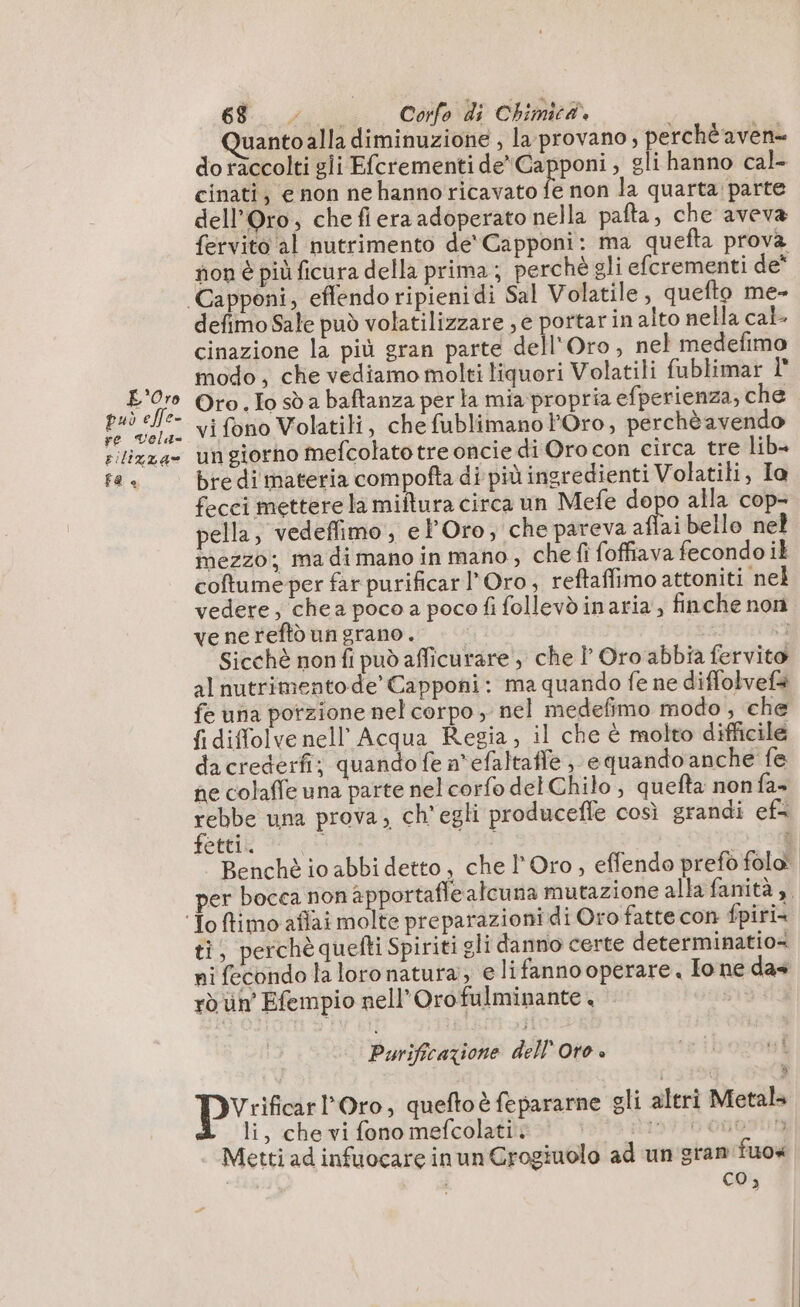 L'Oro può effe- re Vola- rilizza» 8 « 68... A. Corfo di Chimicà. uanto alla diminuzione , la provano, perché aven= do raccolti gli Efcrementi de Capponi, gli hanno cal- cinati, e non ne hanno ricavato E non la quarta: parte dell'Oro, che fiera adoperato nella pafta, che aveva fervito al nutrimento dé Capponi: ma quefta prova non è più ficura della prima; perchè gli efcrementi de defimo Sale può volatilizzare ; e portar in alto nella cal. cinazione la più gran parte dell'Oro, nel medefimo modo, che vediamo molti liquori Volatili fublimar I° Oro. Lo sò a baftanza per la mia propria efperienza, che vi fono Volatili, che fublimano Oro, perchè avendo ungiorno mefcolatotre oncie di Orocon circa tre lib+ bre di materia compofta di più ingredienti Volatili, Ia fecci mettere la miftura circa un Mefe Li alla cop pella, vedeffimo , e POro; che pareva affai bello nel mezzo; ma di mano in mano, che fi foffiava fecondo il coftume per far purificar Oro, reftaffimo attoniti nel vedere; chea poco a poco fi follevdinaria, finche non ve ne reftù un grano. | : Sicchè non fi può afficurare , che À Oro abbia fervito al nutrimento de’ Capponi: ma quando fe ne diffolvefà fe una porzione nel corpo , nel medefimo modo, che fi diffolve nell’ Acqua Regia, il che è molto difficile dacrederfi; quando fe n'efaltafle, e quando anche fe ne colaffe una parte nel corfo del Chilo , quefta non fa- Do una prova, ch'egli producefle così grandi ef= etti. 3 Benchè io abbi detto, che l'Oro , effendo prefò folo® per bocca non apportafle alcuna mutazione alla fanità 3. ti, perchè quefti Spiriti gli danno certe determinatio= ni fecondo la loro natura; e lifanno operare. Ione das ro un Efempio nell’Orofulminante + Purificazione dell Oro. FL pr l'Oro, queftoè fepararne gli altri Metals Z li, che vi fono mefcolati. 19726 onontny Metti ad infuocare in un Grogiuolo ad un gran fuox