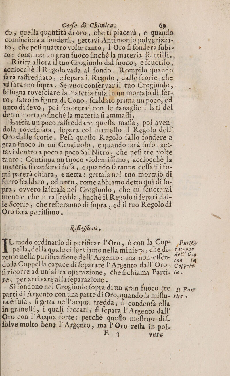to, che pefi quattro volte tanto, l’Orofi fonderà fubi- - Ritira allora il tuo Crogiuolo dal fuoco, e fcuotilo, acciocche il Regolo vada al fondo. Rompilo quando farà raffreddato, efepara il Regolo, dalle fcorie, che bifogna rovefciare la materia fufa in un mortaio di fer- ro; fatto infigura di Cono, fcaldato prima un poco; ed unto di fevo, poi fcuoterai con le tanaglie i lati del detto mortajo finchè la materia fiammaffi. bafeia un poco raffreddare quelta mafia, poi aven- Orodalle fcorie. Pefa quefto Regolo fallo fondere a ‘tavi dentro a poco a poco Sal Nitro, che pefi tre volte tanto: Continua un fuoco violentiffimo, acciocchè la materia fi confervi fufa ; equando faranne ceflati i fu- mi parerà chiara, e netta: settala nel tuo mortajo di ferro fcaldato , ed unto, come abbiamo detto quì di fo= pra; ovvero lafciala nel Crogiuolo, che tu fcuoterai ‘mentre che fi raffredda, finchè il Regolo fi fepari dal- le Scorie, che refteranno di fopra , ed il tuo Regolo di Oro farà puriflimo. À Riflefftoni È) Le modo ordinario di putificar l'Oro, è con la CRE pella, della quale ci ferviamo nella miniera, che di- remo nella purificazione dell’ Argento: ma non effen- do là Coppella capace di feparare I Argento dall Oro ; firicorread un’altra operazione, chefichiama Parti- ire; perarrivarcallafeparazione. Si fondono nel Crogiuolo fopra diun gran fuoco tre raèfufa, figetta nell'acqua fredda; fi condenfà ella in granelli, i quali feccati, fi fepara l’ Argento dall’ Oro con l’Acqua forte: perchè quefto meltruo dif. folve molto bene l’ Argento, ma l’Oro refta in pol. E 3 vere sParifia tassione dell Ora Coppeis la. 1l Pare tire &lt;