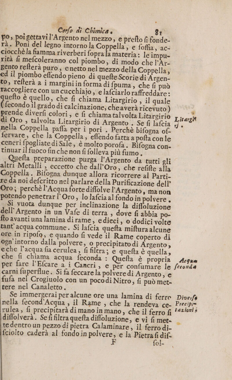 ) Carlo di Chimica È) 8 po, poi gettavi l'Argento nelmezzo, e prefto fi fonde- rà. Poni del legno intornola Coppella, e foffia, ac- ciocchèla famma riverberi foprala materia: leim ue rità fi mefcoleranno col piombo, di modo che lAr- gento refterà puro; enetto nel mezzo della Coppella, ed il piombo eflendo pieno di quefte Scorie di Argen- to, refterà à i marginiin forma di fpuma, che fi può raccogliere con un cucchiajo, e lafciarlo raffreddare: uefto è quello, che fi chiama Litargirio , il quale ue il grado di calcinazione, cheaverà ricevuto ) prende diverfi colori, e fi chiama talvolta Litarsirio di Oro , talvolta Litargirio di Argento . Se fi lafcia nella Coppella paffa per i pori . Perchè bifogna of fervare, che la Coppella, effendo fatta a pofta con le ceneri fpogliate di Sale, è molto porofa. Bifogna con- tinuar il fuoco fin che non fi folleva più fumo, - Litargit 7} è altri Metalli , eccetto che dall’Oro » che refifte alla Coppella. Bifogna dunque allora ricorrere al Parti. re da noi defcritto nel parlare della Purificazione dell Oro; perchè l'Acqua a diffolve l’Argento, manon potendo penetrar l'Oro, lo lafcia al fondo in polvere . Si vuota dunque per inclinazione la Hein dell Argento in un Vafe di terra, dove fi abbia po- fto avanti una lamina dirame, edieci, o dodici volte tant acqua commune. Si lafcia quefta miftura alcune ore in ripofo, e quando fi vede il Rame coperto di Ogn intorno dalla polvere, o precipitatodi Argento, eche l’acquafiacerulea, fi filtra; e quefta è quella, che fi chiama acqua feconda : Quefta è propria per fare l’Efcare a i Cancri &gt; € per confumare le carni fuperflue. Si fa feccare la polvere di Argento, e fufa nel Crogiuolo con un pocodi Nitro; fi può met- tere nel Canaletto. Se immergerai per alcune ore una lamina di ferro nella fecond'Acqua ; il Rame , che la rendeva ce- rulea , {i precipitarà di mano in mano, che il ferro fi idiffolverà. Se fi filtra quefta difloluzione, e vi fi met= te dentro un pezzo di pietra Calaminare, il ferro di. fciolto caderà al fondoin sibi: e la Pietrafi dif. {ol- Acqua feconda Dive,fe Precipi= tazioni à &gt;