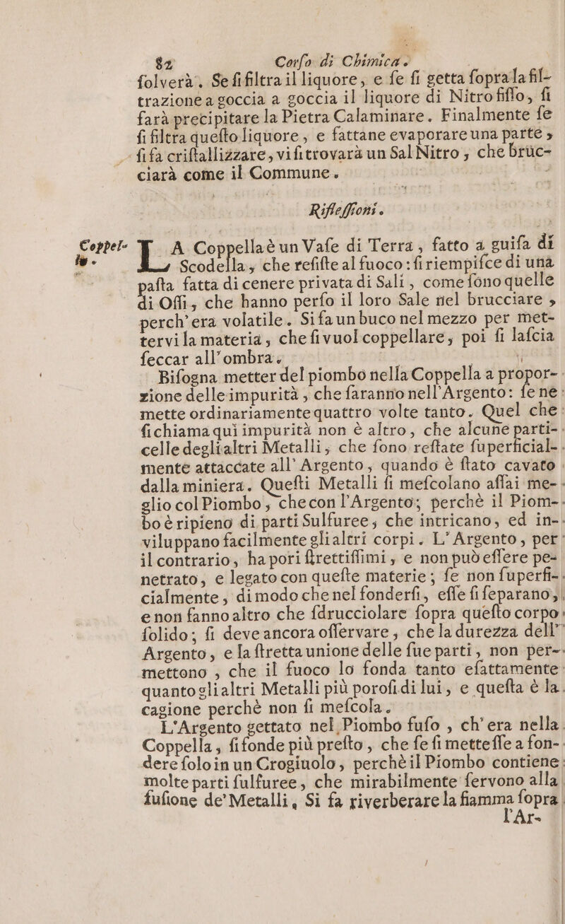folverà. Sefifiltra il liquore, e fe fi getta fopralafil. trazione a goccia a goccia il liquore di Nitro filo, fi farà precipitare la Pietra Calaminare. Finalmente fe fi filtra quefto liquore, e fattane evaporare una parte ; f{ifacriftallizzare, vifitrovarà un Sal Nitro 3 che brüc- ciarà come il Commune. iz Rifleffioni . Coppel- LA Coppellaè un Vafe di Terra, fatto a guifa di w- Scodella, che refifte al fuoco :firiempifce di una afta fatta di cenere privata di Sali, come fono quelle di Offi; che hanno perfo il loro Sale tiel brucciare , perch’era volatile. Sifaunbuco nel mezzo per met- tervi la materia; chefivuolcoppellare; poi fi lafcia feccar all'ombra. | | 9 Bifogna metter del piombo nella Coppella a propor-. zione delleimpurità , che faranno nell'Argento: È né: mette ordinariamente quattro volte tanto. Quel che fichiama quì impurità non è altro, che alcune parti-. celle deglialtri Metalli; che fono reftate fuperficial- . mente attaccate all’ Argento; quando è ftato cavato . dalla miniera. Quefti Metalli fi mefcolano aflai me-. glio col Piombo ; che con l’Argento; perchè il Piom-- bo è ripieno di parti Sulfuree; che intricano, ed in-. viluppano facilmente glialcri corpi. L’Argento, per: ilcontrario, ha pori firettiffimi, e non pudeffere pe- netrato, e legato con quefte materie ; fe non fuperfi-. cialmente, dimodo che nel fonderfi, effe fifeparano, e non fanno altro che fdrucciolare fopra quefto corpo folido; fi deve ancora oflervare, che la durezza dell” Argento, e la tretta unione delle fue parti, non per-. mettono , che il fuoco lo fonda tanto efattamente: quantoglialtri Metalli più porofidi lui, e quefta è la. cagione perchè non fi mefcola. L'Argento gettato nel Piombo fufo , ch'era nella. Coppella, fifonde più prefto , che fe fi metteffe a fon-. dere foloin un Crogiuolo, perchè il Piombo contiene: molte parti fulfuree, che mirabilmente fervono alla, fufione de’ Metalli, Si fa riverberare la smi fopra. fo