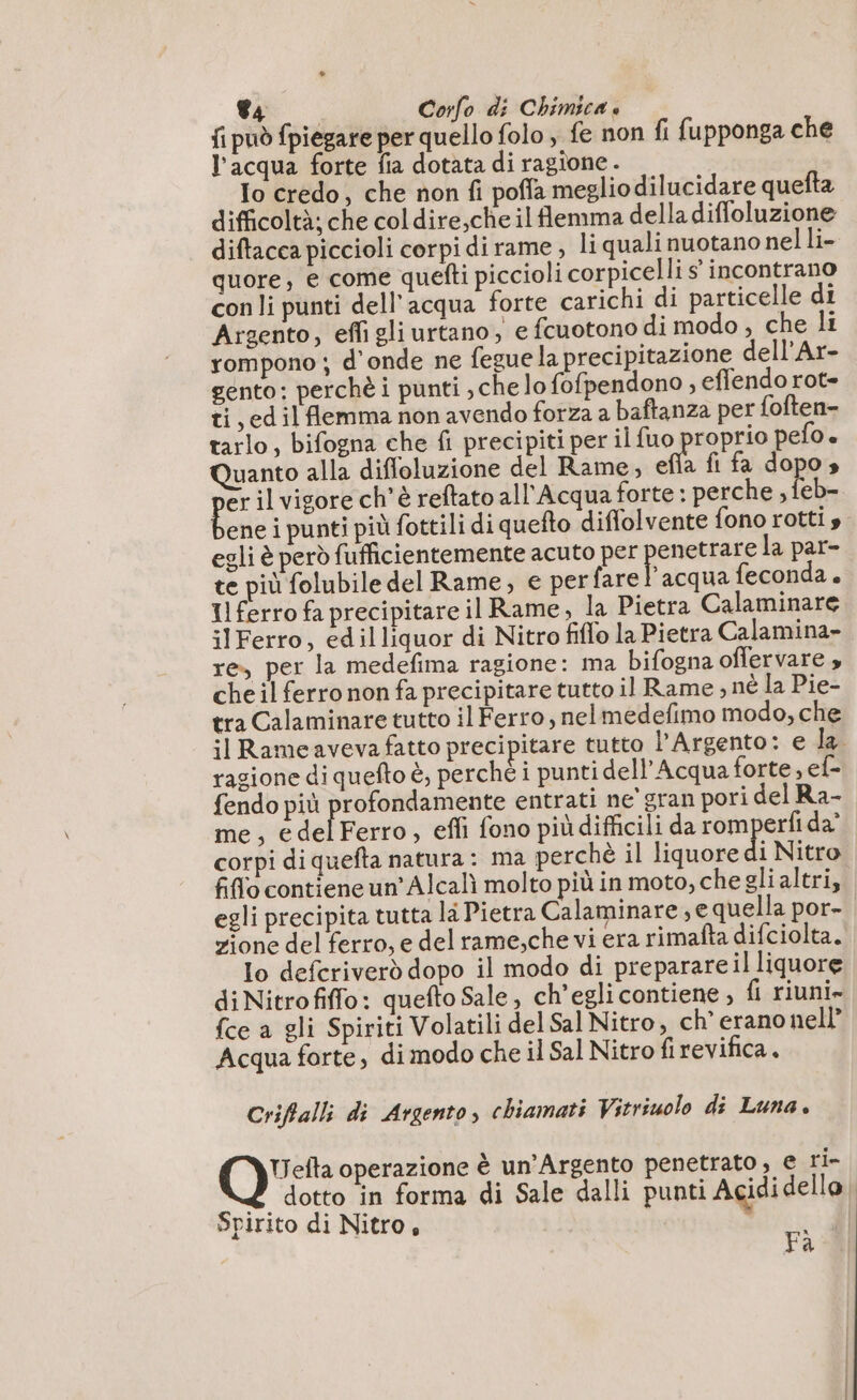 fi può fpiegare per quello folo fe non fi fupponga che l’acqua forte fia dotata di ragione . Io credo, che non fi poffa meglio dilucidare quefta difficoltà; che coldire,che il flemma della diffoluzione diftacca piccioli corpi dirame , li quali nuotano nel li- quore, e come quefti piccioli corpicelli s° incontrano con li punti dell'acqua forte carichi di particelle di Argento, effi gli urtano, e fcuotono di modo, che li rompono ; d'onde ne fegue la precipitazione dell'Ar- gento: perchè i punti , che lo fofpendono , effendo rot- ti, edilflemma non avendo forza a baftanza per {often- tarlo, bifogna che fi precipiti per il fuo proprio pefo. Quanto alla diffoluzione del Rame, efla fi fa dopo» erilvigore ch'è reftato all'Acqua forte : perche , feb- ene i punti più fottili di quefto diffolvente fono rotti » egli è però fufficientemente acuto per penetrare la par- te più folubile del Rame, e perfare l'acqua feconda. Il ferro fa precipitare il Rame, la Pietra Calaminare ilFerro, edilliquor di Nitro fiflo la Pietra Calamina- re, per la medefima ragione: ma bifogna offervare » che il ferro non fa precipitare tutto il Rame ; né la Pie- tra Calaminare tutto il Ferro, nelmedefimo modo, che il Rameaveva fatto precipitare tutto l’Argento: e la. razione di quefto è, perchè i punti dell'Acqua forte, ef- fendo più profondamente entrati ne' gran pori del Ra- me, edelFerro, effi fono piùdifficili da romperfi da’ corpi di quefta natura: ma perchè il liquore di Nitro fiflo contieneun’Alcali molto più in moto, che gli altri, egli precipita tutta la Pietra Calaminare, e quella por- zione del ferro, e del rame,che vi era rimafta difciolta. lo defcriverd dopo il modo di preparare il liquore di Nitrofiffo: quefto Sale, ch'egli contiene , {i riuni» {ce a gli Spiriti Volatili del Sal Nitro, ch’ erano nell” Acqua forte, di modo che il Sal Nitro fi revifica. Criflalli di Argento, chiamati Vitriuolo di Luna. OVE operazione è un’Argento penetrato , € ri- È dotto in forma di Sale dalli punti Acidi dello Spirito di Nitro, | Fà