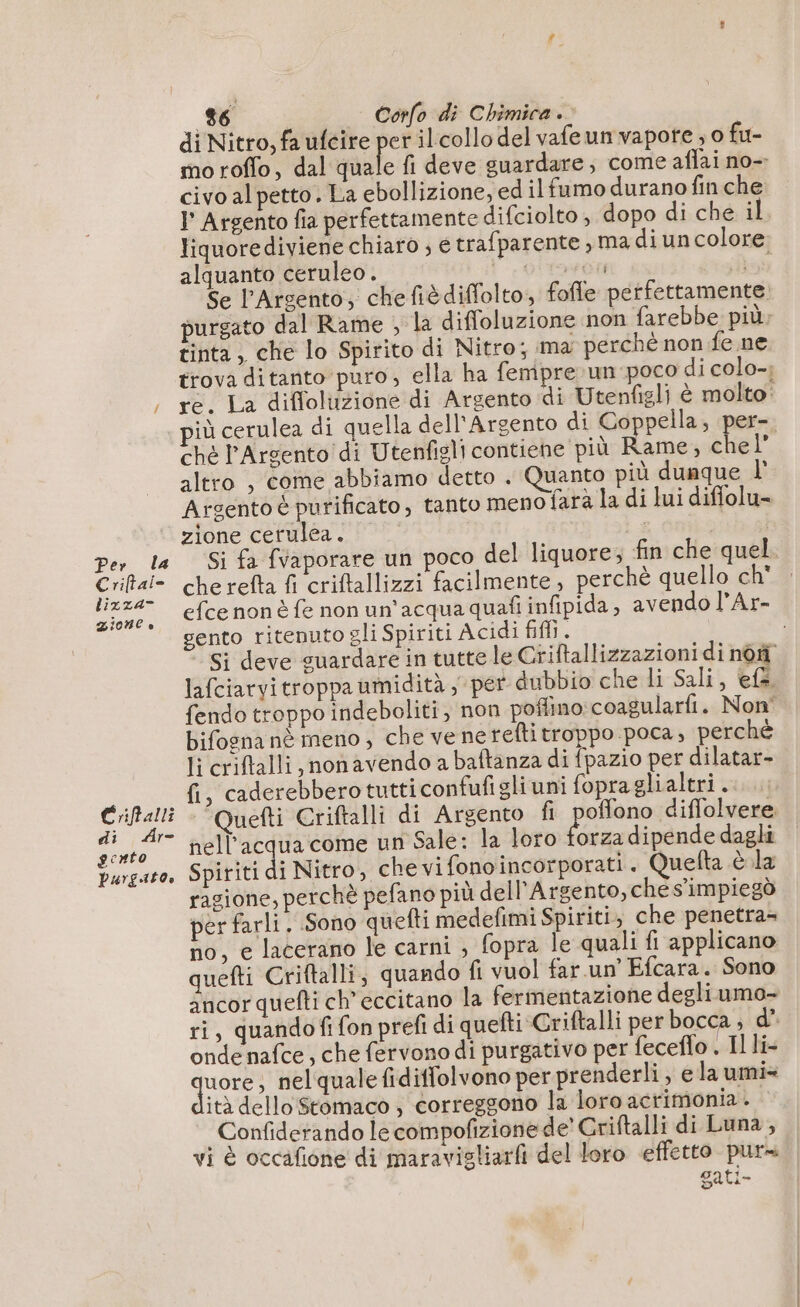 Per la Criftai- lixza- IONE è Criftalli di Ar- gcnto Purgabo0. 86 Corfo di Chimica. | di Nitro, fa ufcire per ilcollo del vafeun vapote ; o fu- civo al petto. La ebollizione, ed ilfumo durano fin che alquanto ceruleo. tinta, che lo Spirito di Nitro; ma perchè non fe ne iù cerulea di quella dell'Argento di Coppella, per- ché l’Argento di Utenfigli contiene più Rame, chel altro , come abbiamo detto . Quanto più dunque l' zione cerulea. che refta fi criftallizzi facilmente, perchè quello ch' sento ritenuto gli Spiriti Acidi fifi. lafciarvitroppa umidità ; per dubbio che li Sali, ef. bifogna nè meno , che ve nereftitroppo poca , perchè li criftalli, non avendo a baftanza di fpazio per dilatar- fi, caderebberotutti confufigliuni fopra glialtri . nell'acqua come un Sale: la loro forza dipende dagli Spiriti di Nitro, che vi fonoincorporati . Quefta à la ragione, perchè pefano più dell'Argento, che s'impiegò per farli. Sono quefti medefimi Spiriti, che penetra- no, e lacerano le carni , fopra le quali fi applicano quefti Criftalli, quando fi vuol far un’ Efcara. Sono ri, quandofi fon prefi di quefti Criftalli per bocca ; d* onde nafce , che fervonodi purgativo per feceflo . Il li- che , nelqualefidiffolvono per prenderli , e la umi= ità dello Stomaco ; correggono la loro acrimonia. | Confiderando le compofizione de’ Criftalli di Luna, vi è occafione di maravigliarfi del loro effetto pura gati-