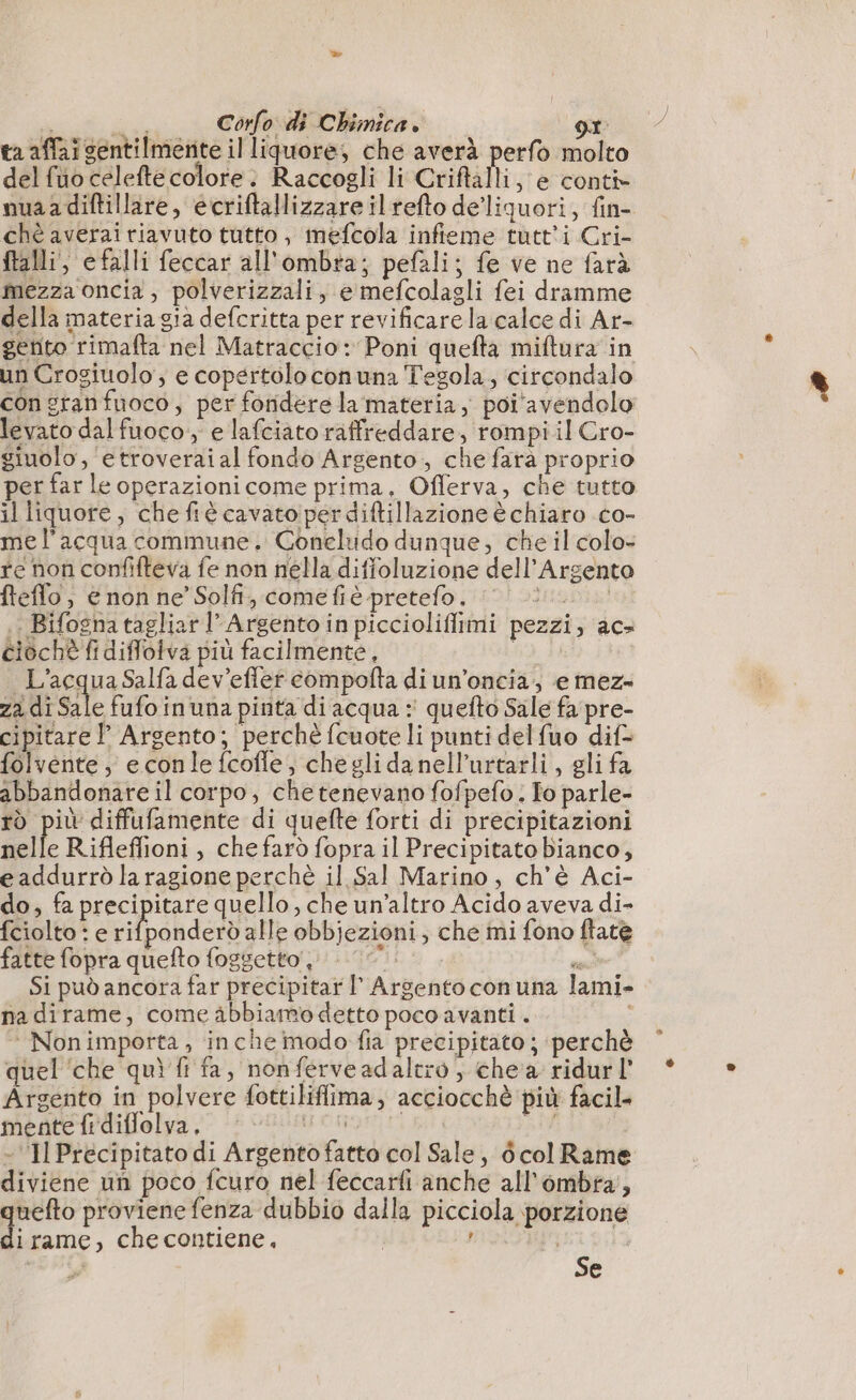dui Corfo di Chimica. ot ta affai sentilmerite il liquore, che averà perfo molto delfuocelefte colore: Raccogli li Criftàlli, e conti nuaadiftillare, ecriftallizzare il refto delliquori, fin- chè averai riavuto tutto, mefcola infieme tutti Cri- ftalli, efalli feccar all'ombra; pefali; fe ve ne farà mezza oncia, polverizzali, e mefcolagli fei dramme della materia gia defcritta per revificarela calce di Ar- gento rimafta nel Matraccio: Poni quefta miftura in un Crogiuolo, e copertolo conuna Tegola, circondalo con granfuoco, per foriderela materia, poi avendolo levato dal fuoco, e lafciato raffreddare, rompi il Cro- giuolo , etroveraial fondo Argento, che farà proprio per far le operazionicome prima, Offerva, che tutto il liquore, che fiè cavato per diftillazione è chiaro co- me l'acqua commune. Coneludo dunque, che il colo- re non confifteva fe non nella diffoluzione dell'Argento fteflo, enon ne’ Solfi, comefiè pretefo. 0 i. ; Bifogna tagliar l’ Argento in piccioliffimi pezzi, ac: ciochè fi diflolva più facilmente, | L'acqua Salfa dev’effer compofta di un’oncia; e mez» za. di Sale fufoinuna pinta di acqua : quefto Sale fa pre- cipitare | Argento; perchè fcuote li punti delfuo dif- folvente, econle fcofle, cheglidanell’urtarli, gli fa abbandonate il corpo, chetenevano fofpefo. To parle- ro più diffufamente di quefte forti di precipitazioni nelle Rifleflioni , chefarò fopra il Precipitato bianco, e addurrò la ragione perchè il Sal Marino, ch'è Aci- do, fa precipitare quello, che un'altro Acido aveva di- fciolto : e tilbahdeso alle obbjezioni, che mi fono ftate fatte fopra quefto foggetto 00. &gt; Si può ancora far precipitar I’ Argentoconuna lami- nadirame, come abbiamodetto poco avanti . i ‘ Nonimporta, inche modo fia precipitato ; perchè 08 g \ (? $ ? ; ° » quel che quì fi fa, nonférveadaltro, che a ridur1 Argento in polvere fottiliflima, acciocchè più facil mente fi diffolva. AAA DI - ‘IlPréecipitato di Argento fatto col Sale, dé col Rame diviene un poco fcuro nel feccarfi anche all'ombra’, uefto proviene fenza dubbio dalla picciola porzione d; rame, checontiene, | ? | | ad”. Se