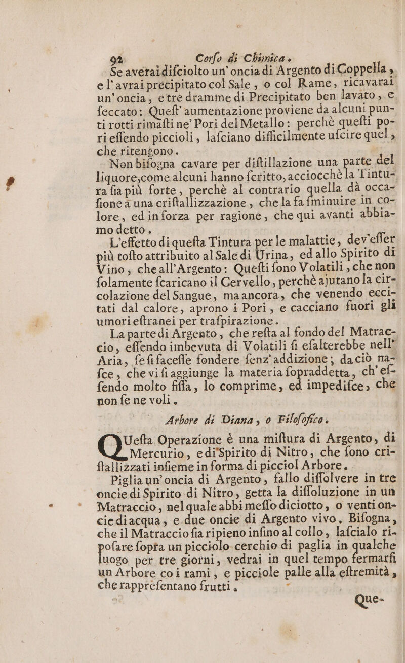 ‘+ Se averaidifciolto un'onciadi Argento di Coppella ;. e l'avrai precipitato col Sale , o col Rame, ricavaral un’oncia, etre dramme di Precipitato ben lavato , e. feccato: Queft aumentazione proviene da alcuni pun- ti rotti rimàfti ne Pori del Metallo: perchè quefti po- ri eflendo piccioli, lafciano difficilmente ufcire quel, che ritengono. Nenbifogna cavare per diftillazione una parte del liquore,come. alcuni hanno fcritto, accioce hè la Tintu- ra fia più forte, perchè al contrario quella dà occa- fione à una criftallizzazione, che la fa fminuire in co- lore, edinforza per ragione, che qui avanti abbia- mo detto . L'effetto di quefta Tintura per le malattie, dev'effer più tofto attribuito al Sale di Urina, edallo Spirito di Vino, cheall'Argento: Quetti fono Volatili, che non folamente fcaricano il Cervello, perchè ajutano la cir- colazione del Sangue, maancora, che venendo ecci- tati dal calore, aprono i Pori, e cacciano fuori gli umorieftranei per trafpirazione . La partedì Argento, che refta al fondo del Matrac- cio, eflendo imbevuta di Volatili fi efalterebbe nell Aria, fefifaceffe fondere fenz addizione; daciò na- {ce, chevifiaggiunge la materia fopraddetta, ch ef- fendo molto fifa, lo comprime, ed impedifce, che nonfe ne voli. Arbore di Diana, 0 Filofofico. Uefta Operazione è una miftura di Argento, di Mercurio, ediSpirito di Nitro, che fono cri- {tallizzati infieme in forma di picciol Arbore. Piglia un’oncia di Argento, fallo diffolvere in tre oncie di Spirito di Nitro, getta la diffoluzione in un Matraccio, nel quale abbi meffo diciotto, o venti on- ciediacqua, e due oncie di Argento vivo. Bifogna, che il Matraccio fia ripieno infino al collo, lafcialo ri. pie fopta un picciolo cerchio di paglia in qualche uogo per tre giorni, vedrai in quel tempo fermarfi un Arbore coi rami, e picciole palle alla eftremità, che rapprefentano frutti. : | - Que-