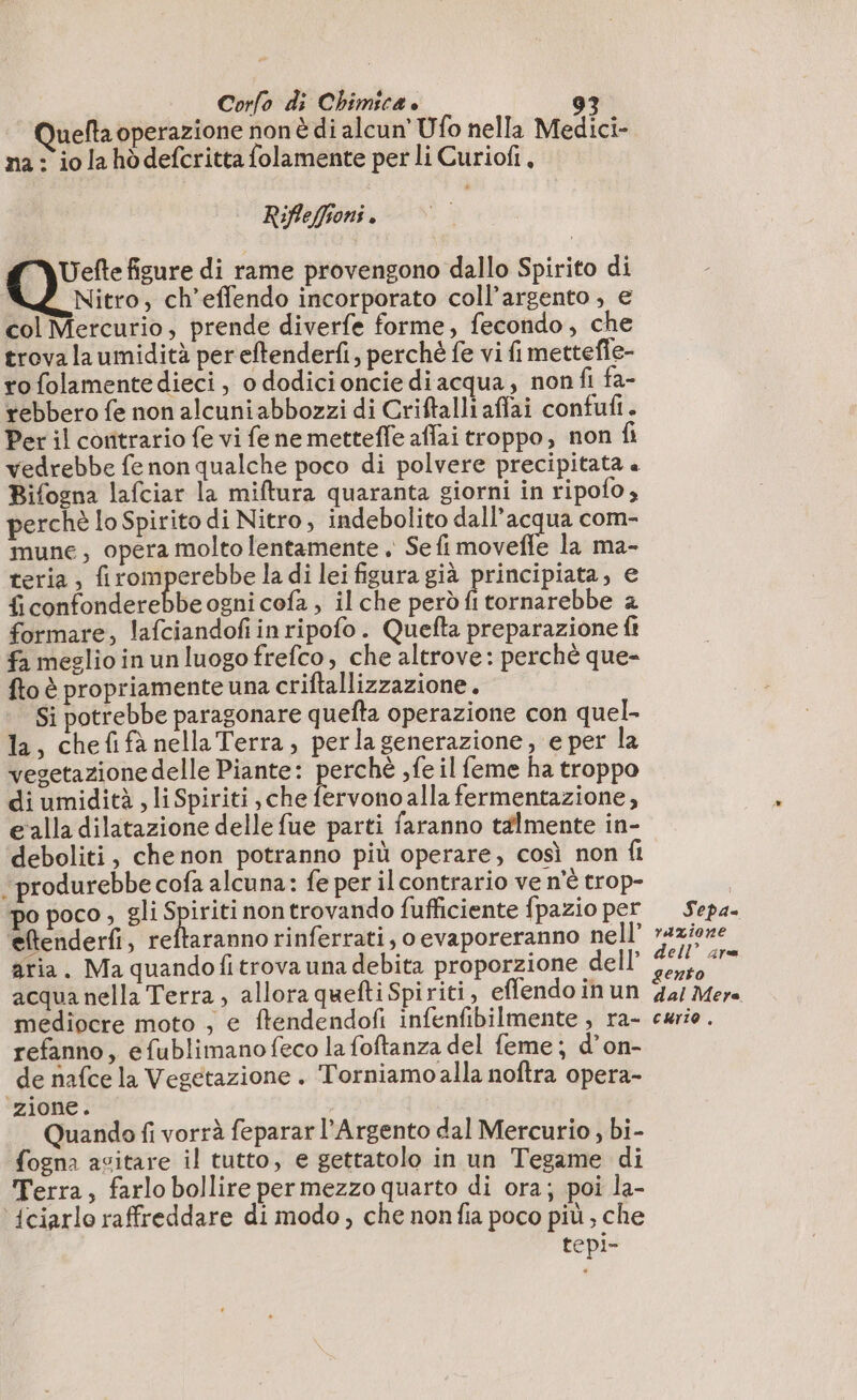 Quefta operazione non di alcun’ Ufo nella Medici- na: io la hòdefcritta folamente per li Curiofi, Rifleffioni. Uefte figure di rame provengono dallo Spirito di Nitro, ch’effendo incorporato coll’argento , e col Mercurio, prende diverfe forme, fecondo, che trova la umidità per eftenderfi, perché fe vi fi mettefe- ro folamentedieci, o dodicioncie diacqua, nonfi fa- rebbero fe non alcuni abbozzi di Criftalliaflai confufi. Per il contrario fe vi fe ne mettefle affai troppo, non fi Bifogna lafciar la miftura quaranta giorni in ripofo , perchè lo Spirito di Nitro, indebolito dall'acqua com- mune, opera molto lentamente . Se fi moveffe la ma- teria, firomperebbe la di lei figura già principiata, e dE bderchbe ogni cofa , il che però î tornarebbe 2 formare, lafciandofi inripofo. Quefta preparazione ft fa meglio in un luogo frefco, che altrove: perchè que- fto è propriamente una criftallizzazione . Si potrebbe paragonare quefta operazione con quel- la, chefifà nella Terra, perlagenerazione, e per la vegetazione delle Piante: perchè ,fe il feme ha troppo di umidità , li Spiriti, che fervono alla fermentazione, e alla dilatazione delle fue parti faranno talmente in- deboliti, chenon potranno più operare, così non fi ‘produrebbe cofa alcuna: fe per il contrario ve n'è trop- po poco , gli Spiriti non trovando fufficiente fpazio per eftenderfi, reftaranno rinferrati, o evaporeranno nell’ atia. Ma quandofitrova una debita proporzione dell’ acqua nella Terra, allora quefti Spiriti, effendo inun mediocre moto , e ftendendofi infenfibilmente , ra- refanno, e fublimano feco la foftanza del feme; d’on- de nafce la Vegetazione . Torniamo alla noftra opera- ‘zione. Quando fi vorrà feparar l’Argento dal Mercurio , bi- fogna asitare il tutto, e gettatolo in un Tegame di Terra, farlo bollire per mezzo quarto di ora; poi la- ‘{ciarlo raffreddare di modo, che nonfia poco più ; che tepi- Sepa= razione dell’ are gento dal Mere curio .