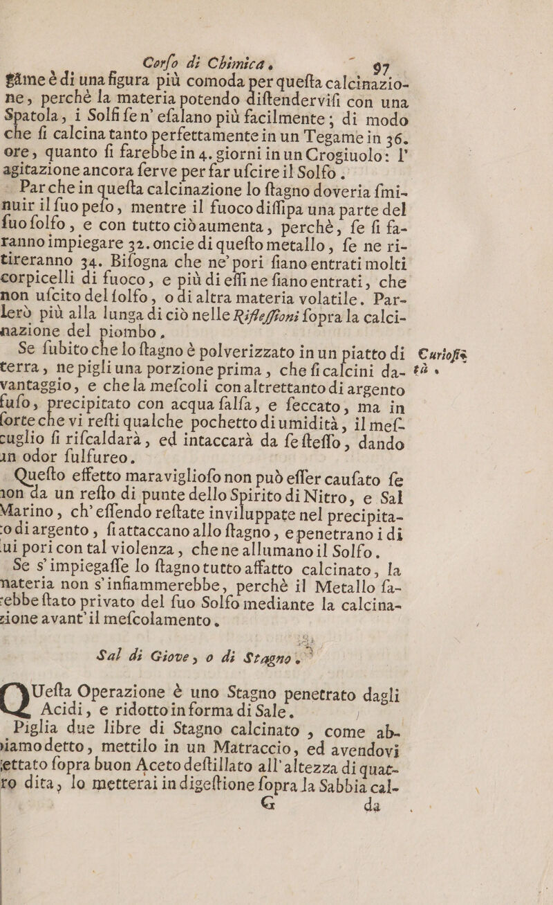 $ime è di una figura più comoda per quefta calcinazio- ne, perché la materia potendo diftendervifi con una Spatola, i Solf fe n’ efalano più facilmente; di modo che fi calcina tanto 2e nine in un Tegame in 36. ore, quanto fi farebbe in 4. siorni inun Crogiuolo: l' agitazione ancora ferve per far ufcireil Solfo . Parche in quefta calcinazione lo ftagno doveria fini. nuir il fuo pelo, mentre il fuocodiffipa una parte del fuo folfo; e con tutto cidaumenta, perchè, fe fi fa- ranno impiegare 32.oncie di quefto metallo, fe ne ri- tireranno 34. Bifogna che ne pori fiano entrati molti corpicelli di fuoco, e più di effinefianoentrati, che non ufcito delfolfo, odialtra materia volatile. Par- lerò più alla lunga di ciò nelle Rifeféoni fopra la calci- nazione del piombo, Se fubito che lo ftagno è polverizzato in un piatto di terra, ne pigliuna porzione prima, che ficalcini da- vantaggio, e chela mefcoli conaltrettanto di argento fufo, precipitato con acqua falfa, e feccato ; ma in forte ce vi refti qualche pochetto di umidità, il mef. cuglio fi rifcaldarà, ed intaccarà da fefteffo, dando in odor fulfureo. ( uefto effetto maravigliofo non può efler caufato fe ion da un refto di punte dello Spirito di Nitro, e Sal Marino , ch’effendo reftate inviluppate nel precipita- odiargento , fiattaccano allo ftagno, e penetrano i di ui pori con tal violenza, chene allamano il Solfo. Se s’impiegafle lo ftagnotutto affatto calcinato, la materia non s'infiammerebbe, perchè il Metallo fa- ‘ebbe ftato privato del fuo Solfo mediante la calcina- zione avant’il mefcolamento, Lou SE Sal di Giove, 0 di Stagno. Uefta Operazione è uno Stagno penetrato dagli O Acidi, e ridottoinformadi Sale. — | Piglia due libre di Stagno calcinato , come ab- iamo detto, mettilo in un Matraccio, ed avendovi settato fopra buon Aceto deftillato all'altezza di quae- ro dita, lo metterai indigeftione Le la dd paf da Curiofia tà ®