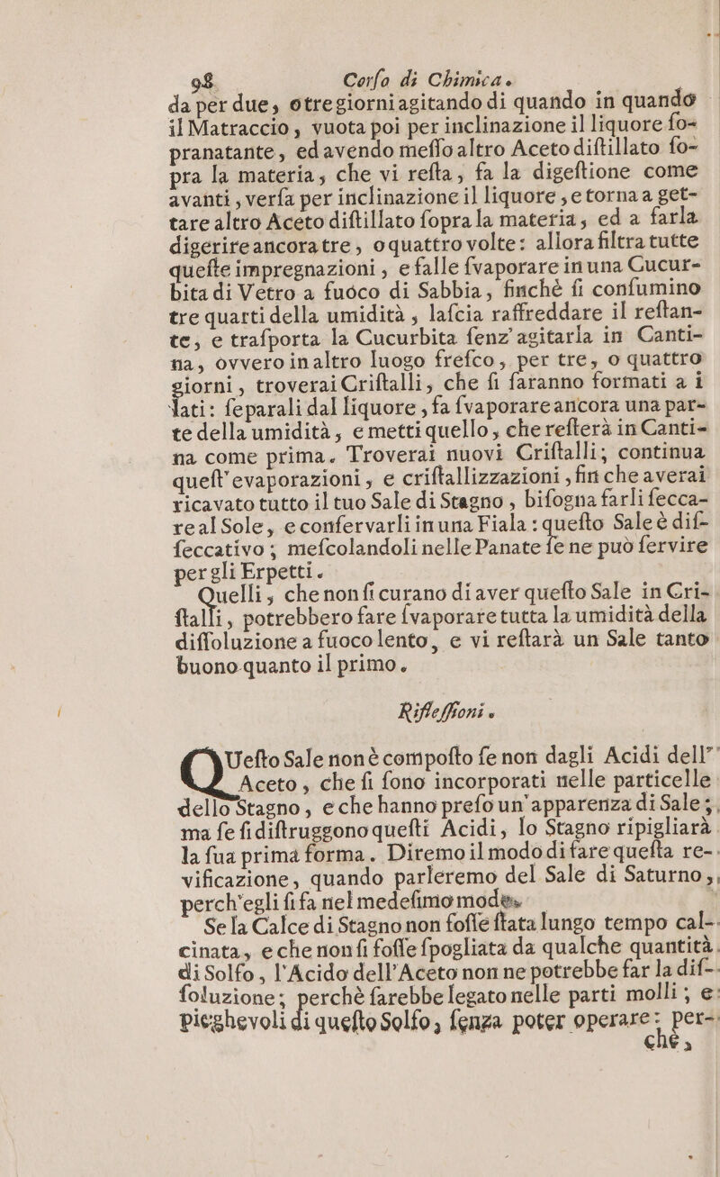 da per due, otregiorniagitando di quando in quando il Matraccio , vuota poi per inclinazione il liquore fo= pranatante, edavendo meffo altro Acetodiftillato fo- pra la materia; che vi refta, fa la digeftione come avanti, verfa per inclinazione il liquore ; e torna a get- tare altro Aceto diftillato fopra la materia; ed a farla digérireancoratre, oquattro volte: allora filtra tutte quefte impregnazioni , e falle fvaporare in una Gucur- bita di Vetro a fuoco di Sabbia; finchè fi confumino tre quarti della umidità , lafcia raffreddare il reftan- te, e trafporta la Cucurbita fenz'agitarla in Canti- na, ovvero inaltro luogo frefco, per tre, o quattro giorni, troverai Criftalli, che fi faranno formati a i Nati: feparali dal liquore , fa fvaporare ancora una par- te della umidità, e metti quello, che refterà in Canti na come prima. Troverai nuovi Criftalli; continua queft'evaporazioni, e criftallizzazioni , fiche averai ricavato tutto il tuo Sale di Stagno , bifogna farli fecca- realSole, e confervarliinuna Fiala : quefto Sale è dif- feccativo ; mefcolandoli nelle Panate fe ne può fervire pergli Erpetti. pi ; che nonfi curano di aver quefto Sale in Cri- ftalli, potrebbero fare fvaporare tutta la umidità della diffoluzione a fuoco lento, e vi reftarà un Sale tanto buono quanto il primo. Rifleffioni » Uefto Sale nonè compofto fe non dagli Acidi dell” Aceto, che fi fono incorporati nelle particelle dello Stagno, eche hanno prefo un'apparenza di Sale; ma fe fiditruggonoquefti Acidi, lo Stagno ripigliarà la fua prima forma. Diremoilmododifare quefta re-. vificazione, quando parleremo del Sale di Saturno, perch'egli fifa nel medefimomodws | ï Se [a Calce di Stagno non foffe ftata lungo tempo cal- cinata, e che nonfi foffe fpogliata da qualche quantità. di Solfo, l'Acido dell’Aceto non ne potrebbe far la dif-- foluzione; perchè farebbe legato nelle parti molli ; e: pieghevoli di quefto Solfo, fenza poter operare A per: cne à