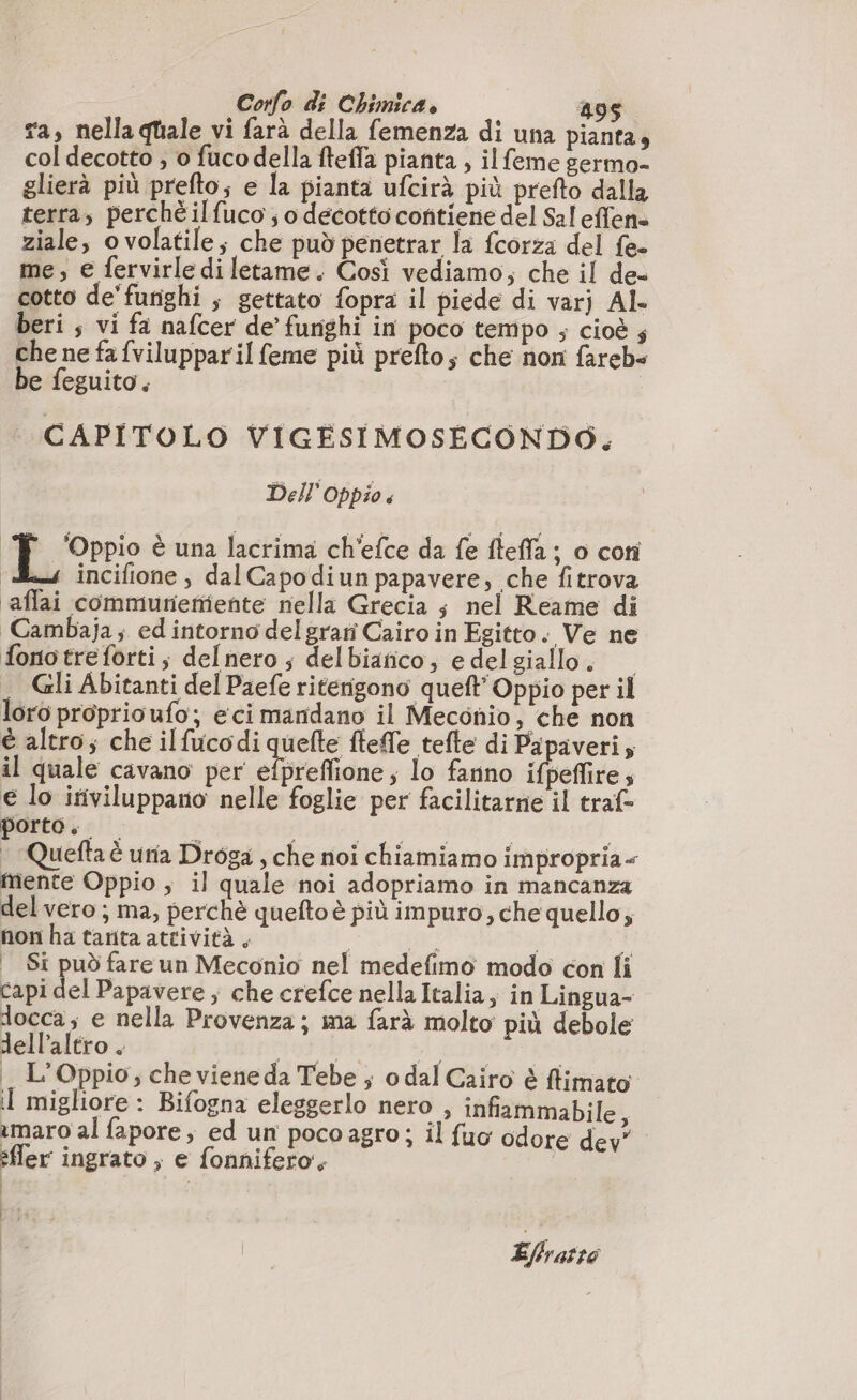 ra, nella quale vi farà della femenza di una pianta, col decotto , 0 fuco della fteffa pianta , il feme germo- glierà più prefto; e la pianta ufcirà più prefto dalla terra, perchè ilfuco ; o decotto contiene del Sal effen» ziale, o volatile; che può penetrar la fcorza del fe- me, e fervirle di letame. Così vediamo, che il de- cotto de'furighi ; gettato fopra il piede di varj Al. beri ; vi fa nafcer de’ furighi in poco tempo ; cioè ; che ne fa fviluppar il feme più prefto; che non fareb« be feguito. CAPITOLO VIGESIMOSECONDO. Dell Oppio « ‘Oppio è una lacrima ch'efce da fe fleffa ; o coni 4 incifione, dalCapodiun papavere, che fitrova aflai communeñiente nella Grecia ; nel Reame di Cambaja; ed intorno delgrarni Cairo in Egitto. Ve ne fonotreforti; delnero ; delbianco, edelgiallo, — . Gli Abitanti del Paefe ritenigono queft Oppio per il loro proprio ufo; e ci mandano il Meconio, che non è altro; che ilfucodi quefte fteffe tefte di Papaveri; il quale cavano per efpreffione; lo fanno ifpeflire ; e lo iriviluppano nelle foglie per facilitarne il traf- porto, f AS ARS | | … Queftaè una Droga , che noi chiamiamo impropria mente Oppio , il quale noi adopriamo in mancanza del vero ; ma, perchè queftoè più impuro, che quello; non ha tarita attività, Ì C2 | È | Si può fare un Meconio nel medefimo modo con li capi del Papavere ; che crefce nella Italia, in Lingua- docca ; e nella Provenza; ma farà molto più debole dell'altro . netti &gt;; da i L’Oppio, che viene da Tebe ; o dal Cairo è flimato I migliore : Bifogna eleggerlo nero , infiammabile, amaro al fapore, ed un pocoagro; il fuo odore dev fer ingrato ; e fonnifero'; i Ps | Effratto