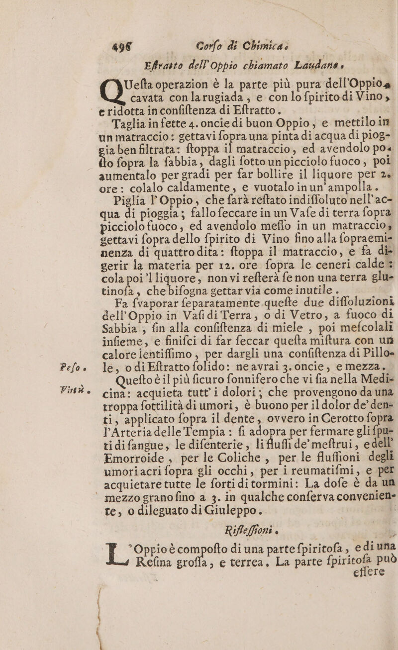 Pelo è Virtw e 496 __ Corfo di Chimica. À Effratto dell Oppio chiamato Laudano è Uefta operazion è la parte più pura dell’Oppioa cavata con larugiada , e conlofpiritodi Vino, e ridotta in confiftenza di Eftratto. Taglia in fette 4. oncie di buon Oppio, e mettilo in un matraccio: gettavi fopra una pinta di acqua di piog- ia benfiltrata: toppa il matraccio, ed avendolo poa flo fopra la fabbia, dagli fottounpicciolo fuoco, pol aumentalo per gradi per far bollire il liquore per 2+ ore: colalo caldamente, e vuotalo inun'ampolla. Piglia l’Oppio, che farà reftato indiffoluto nell’ac- qua di pioggia; fallo feccare in un Vafe di terra fopra picciolo fuoco, ed avendolo meflo in un matraccio, gettavi fopra dello fpirito di Vino fino alla fopraemi= nenza di quattrodita: ftoppa il matraccio, e fa die gerir la materia per 12. ore fopra le ceneri calde 3 cola poi’l liquore, non vi refterà fe non una terra glu- tinofa, che bifogna gettar via come inutile . Fa fvaporar feparatamente quefte due diffoluzioni dell’Oppio in Vafidi Terra; o di Vetro, a fuoco di Sabbia ; fin alla confiftenza di miele , poi mefcolali infieme, e finifci di far feccar quefta miftura con un calore ientiffimo ; per dargli una confiftenza di Pillo» le, o diEftratto folido: ne avrai 3.oncie, e mezza. Quefto è il più ficuro fonnifero che vi fia nella Medi cina: acquieta tutt i dolori; che provengono da una troppa fottilità di umori, è buono per il dolor de’ den- ti, applicato fopra il dente, ovvero in Cerotto fopra l'Arteria delle Tempia : fi adopra per fermare gli fpu- tidifangue, le difenterie, li Auf de’meftrui, edel. Emorroide , per le Coliche , per le fluffioni degli umoriacri fopra gli occhi, per i reumatifmi, e per acquietare tutte le forti ditormini: La dofe è da un te, o dileguato di Giuleppo. | i: i Rifleffioni e I °Oppio è compofto di una parte fpiritofa, edi una Refina grofla, e terrea, La parte pres può i effere