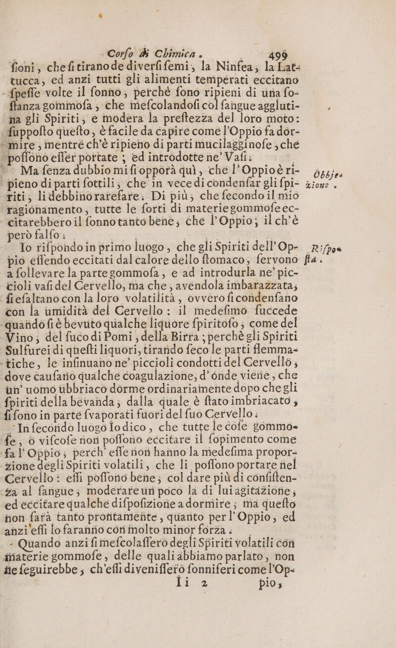 fioni, chefitiranodediverfifemi, la Ninfea, la Lats tucca, ed anzi tutti gli alimenti temperati eccitano -fpeffe volte il fonno; perché fono ripieni di una fo- ftanza gommofa ; che mefcolandof col fangue aggluti- na gli Spiriti; e modera la preftezza del loro moto: fuppofto quefto, è facile da capire come l’Oppio fa dor- * mire , mentré ch'è ripieno di parti mucilagginofe ; che ‘poffono eflér pottate ; ed introdotte ne’ Vafi: “© Mafenza dubbio mifiopporà quì, ché l’Oppioè ri- | pieno di parti fottili; che in vece di condenfar gli fpi- riti; lidebbinoratefare: Di più; che fecondo il mio ragionamento, tutte le forti di materie gommofe ec- citarebbero il fonnotanto bené; che l’ Oppio; il ch'è però falfo: . RE SRG PS Io rifpondoin primo luogo, che gli Spiriti dell Op- pio eilendo eccitati dal calore dello ftomaco, fervono a follevare la partegommofa , e ad introdurla ne’ pic- tioli vafidel Cervello, ma che; avendola imbarazzata; fiefaltanoconlaloro volatilità, ovvero ficondenfano con la umidità del Cervello : il inedefimo fuccede -quañdo fi é bevuto qualche liquore fpiritofo ; come del Vino; del fuco di Pomi ; della Birra ; perchè gli Spiriti Sulfurei di quefti liquori, tirando feco le parti flemma- ‘tiche, le infinuano ne’ piccioli condotti del Cervellò; dove caufario qualche coagulazione, d'onde vieiie, che ün’ uomo ubbriaco dorme ordinariamente dopo che gli fpiriti della bevanda; dalla quale è ftatoimbriacato ; fi fono in parté {vaporati fuori del fuo Cervello : : In fecorido luogo o dico , che tutte le Cole sommo» ‘fe, 6 vifcofe nori poflono eccitare il fopimento come fal’Oppio; perch’ effe ñon hanno la medefima propor- zione degli Spiriti volatili, che li poflono portare nel Cetvello : effi poffono bene; col dare più di confiften- za al fangue; moderateuri poco la di lui agitazione; ed eccitare qualche difpofiziotie adornire; ma quefto non fatà tanto profitamefite , qüanto perl’ Oppio; ed anzi effi lo farahño cori inolto minor forza. 0 - Quando anzi fi mefcolafferò degli Sgiriti volatili con iniaterie gommofe, delle quali abbiamo parlato, non üe feguirebbe ; ch'efli diveniffero fonniferi come l'Op- Ii 2 pio, Obbjes Zion? è