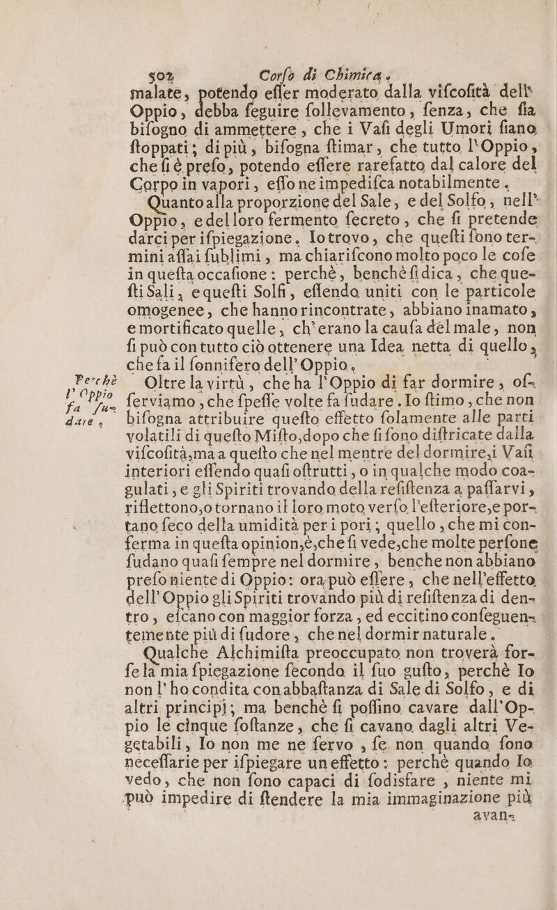 Perchè ?° Oppio fa [u= dare &lt; 50% Corfe di Chimica. malate, potendo efler moderato dalla vifcofità dell Oppio, de fesuire follevamento , fenza, che fia bifogno di ammettere , che i Vafi degli Umori fiano ftoppati; dipiù; bifogna ftimar, che tutto l'Oppio, che fiè prefo, potendo effere rarefatto dal calore del Corpo in vapori, effo ne impedifca notabilmente . uanto alla proporzione del Sale, e del Solfo, nell* Oppio, edelloro fermento fecreto , che fi pretende darciper ifpiegazione. Iotrovo, che quefti fono ter- mini affaifublimi, ma chiarifcono molto poco le cofe in quefta occafione : perchè, benchèfidica, che que- fti Sali, equefti Solfi, eflenda uniti con le particole omogenee, che hannorincontrate, abbiano inamato, e mortificato quelle, ch*erano la caufa dél male, non fi può contutto cid ottenere una Idea netta di quello, che fa il fonnifero dell’Oppio, Oltre la virtà, che ha l'Oppio di far dormire, of ferviamo ; che fpefle volte fa fudare . Io ftimo , che non bifogna attribuire quefto effetto folamente alle parti volatili di quefto Mifto,dopo che fifono diftricate dalla vifcofità,ma a quefto che nel mentre del dormire,i Vail interiori effendo quafioftrutti, o in qualche modo coa- gulati, e gli Spiriti trovando della refiftenza a paflarvi, riflettono,o tornano il loro moto verfo l’efteriore,e por- tano feco della umidità peri pori; quello , che mi con- ferma in quefta opinion,é,che fi vede,che molte perfone fudano quafi fempre nel dormire, benche non abbiano prefo niente di Oppio: ora;può eflere , che nell’effetto dell’Oppio gli Spiriti trovando più di refiftenza di den- tro, efcano con maggior forza , ed eccitino confeguen= : temente più di fudore, che nel dormir naturale, ualche Alchimifta preoccupato non troverà for- fe la mia fpiegazione feconda il fuo gufto, perchè Io non l’hocondita conabbaftanza di Sale di Solfo, e di altri principi; ma benchè fi poffino cavare dall’Op- pio le cinque foftanze, che fi cavano dagli altri Ve- getabili, Io non me ne fervo , fe non quando fono neceflarie per ifpiegare uneffetto: perchè quando Io vedo, che non fono capaci di fodisfare , niente mi ‘può impedire di ftendere la mia immaginazione più avans