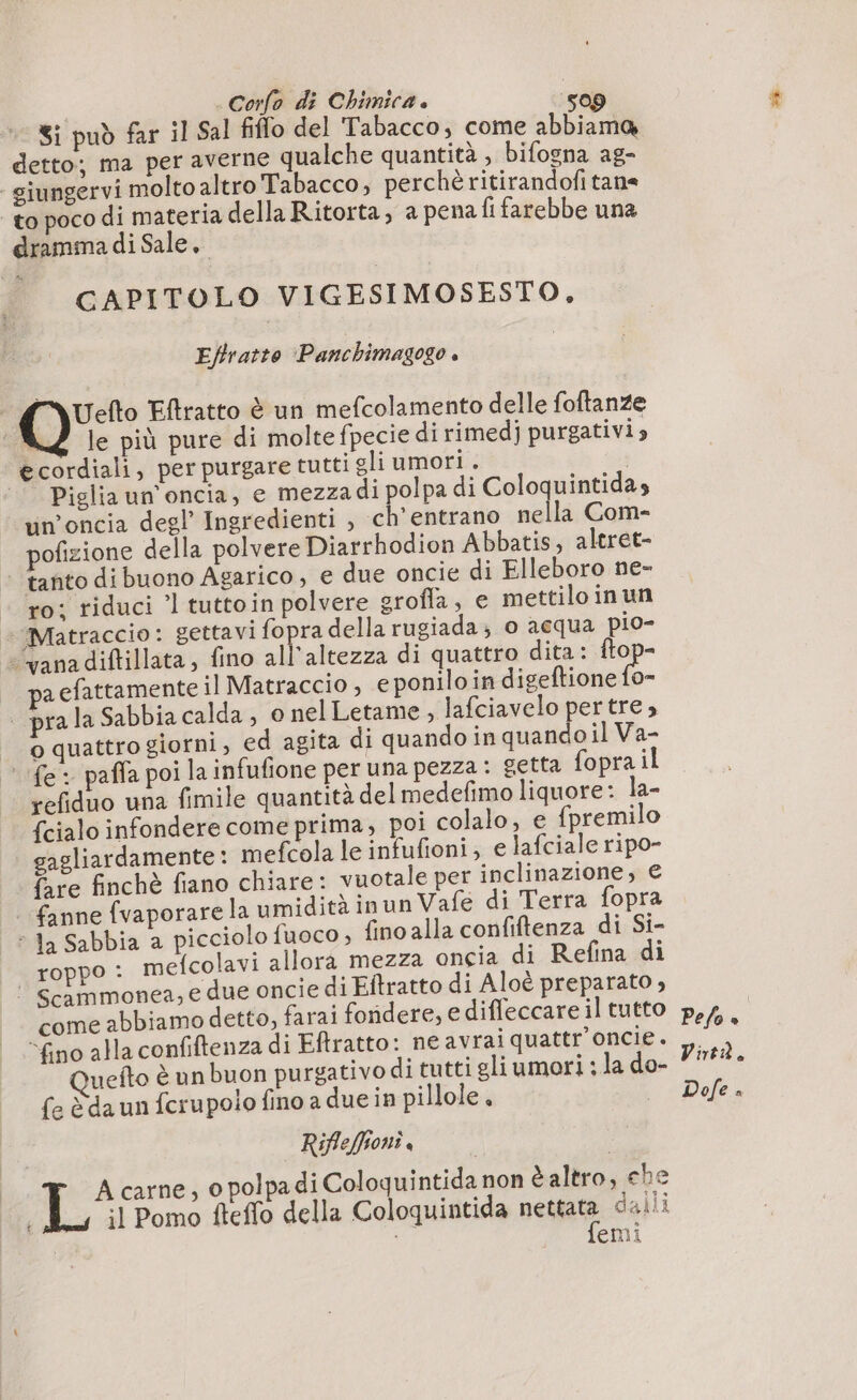 Si può far il Sal fiffo del Tabacco, come abbiamo detto; ma per averne qualche quantità, bifogna ag- giungervi molto altro Tabacco, perchè ritirandofi tane to poco di materia della Ritorta, a pena fi farebbe una dramma di Sale, CAPITOLO VIGESIMOSESTO, Eftratto ‘Panchimagogo » d \Uefto Eftratto è un mefcolamento delle foftanze : KZ le più pure di moltefpecie di rimedj purgativi ecordiali, per purgare tutti gli umori . | Piglia un'oncia, e mezzadi polpa di Coloquintidas un’oncia degl’ Ingredienti , ch'entrano nella Com- pofizione della polvere Diarrhodion Abbatis, aleret- | tanto dibuono Agarico, € due oncie di Elleboro ne- ‘ro; riduci ’l tuttoin polvere grofla, e mettiloinun + Matraccio: gettavi fopra della rugiada; o acqua pio- -‘yana diftillata, fino all'altezza di quattro dita: ftop- a efattamente il Matraccio , e poniloin ei pra la Sabbia calda, o nel Letame , lafciavelo pertre, o quattro giorni, ed agita di quando in quando il Va- ‘fe: paffa poi la infufione per una pezza: getta fopra il refiduo una fimile quantità delmedefimo liquore: la- {cialo infondere come prima, poi colalo, e {premilo gagliardamente : mefcola le infufioni; e lafciale ripo- fare finchè fiano chiare: vuotale per inclinazione; € fanne fvaporare la umidità inun Vafe di Terra fopra + Ja Sabbia a picciolo fuoco , fino alla confiftenza di Si- roppo : mefcolavi allora mezza oncia di Refina di © Scammonea, e due oncie di Eftratto di Aloè preparato , come abbiamo detto, farai fondere, e diffeccare il tutto “fino alla confiftenza di Eftratto: ne avrai quattr’oncie. Ouefto è un buon purgativo di tutti gli umori ; la do- fe à da un fcrupolo fino a due in pillole, | Rifleffionì, Acarne, o polpa di Coloquintida non taltro, che il Pomo fteffo della Coloquintida nese dalli | emi Pefo è | Virtà. Dofe è
