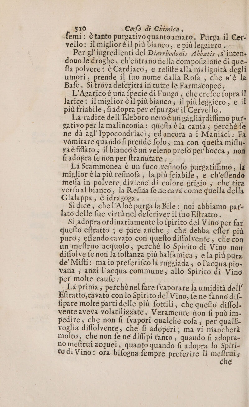 _ $10 Corfo di Chimica . | femi: è tanto purgativo quantoamaro. Purga il Cer« vello: il migliorè il più bianco, e più leggiero.- Per gl’ingredienti del Djerrbodonis Abbatis 8 intens dono le droghe; ch'eñträno nella compoliziotie di que- fta polvere: è Cardiaco, e refifte alla malignità degli umori; prende il fuo nome dalla Rofa ; che n'è la Bafe. Sitrova defcritta iti tutte le Farmacopeé. L’Agarico è una fpecie di Fungo ; che crefce fopra il larice: il miglior è il più biarico; il più leggiero , e il più friabile , fiadopra per efpurgar il Cervello. La radice dell’Eleboro neroè uti gagliardiffimo pur» gativo per la malinconia : quefta è la caufa; perchè fe ne dà agl'Ippocondriaci; edancora a i Maniaci. Fa vomitare quandofi prende folo, ma cori quefta miftu- raëfiflato ; ilbiancoèun veleno prefo per bocca ; nori fiadopra fe nonper ftrarivitare. si Siri La Scammonea è un fuco refinofo purgatiffimo, la iniglior è la più refinofa ; la più friabile, e ch’effendo mefla in polvere diviene di colore grigio ; che tira verfoal bianco, la Refiria fe ne cava come quella della Gialappa ; è idragoga. mai ris . Sidice, che l’Aloë purga la Bile: noi abbiamo pars lato delle fue virtù nel defcriver il (uo Eftratto. Si adopra ordinariamente lo fpirito del Vino per far quefto eftratto ; e pare anche ; che debba efler più puro; effendocavato con quefto diffolvente ; che con un meftruo acquofo, perchè lo Spirito di Vino non diffolve fe nori la foftanza più balfamica ; ela più pura de' Mifti: ma io preferifco la ruggiada; o l’acqua pio- vana ; anzi l’acqua commune; allo Spirito di Vino pet molte caufe: i RI La prima; pefchè nel fare fvaporare la umidità dell Eftratto,cavato con lo Spirito del Vino, fe ne fanno dif- fipare molte parti delle più fottili, che quefto diffol- venteaveva volatilizzate : Veramente hon fi può im- pedire; che non fi fvapori qualche cofa ; per qualfi- voglia diflolvente, che fi doper: ma vi mancherà molto, che non fe ne diffipi tanto, quando fi adopra- no meftrui acquei, quanto quando fi adopra lo Spiri- €0 di Vino: ora bifogna fempre preferire li ve cv che