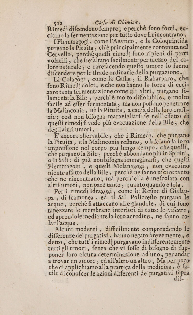 Rimedi difcendono fempre; e perchè fono forti, ec- citano la fermentazione per tutto dove firincontrano . IFlemmagogi, comel’Agarico, e la Coloquintida purgano la Pituita, ch'è principalmente contenuta nel Cervello, perchè quefti rimedj fono ripieni di parti volatili, Le fi efaltano facilmente per mezzo del ca-. lore naturale; e rarefacendo quefto umore lo fanna: difcendere perle trade ordinarie della purgazione. Li Colagogi , come la Caffia , il Rabarbaro, che fono Rimedj dolci, eche non hanno la forza di ecci- tare tanta fermentazione come gli altri, purgano fo- lamente la Bile , perch’è molto diflolubile, e molto facile ad efler fermentata, ma non poffono penetrare la Malinconia, nè la Pituita, a caufa della loro crafli= zie: così non bifogna maravigliarfi fe nell’ effetto di tt più evacuazione della Bile, che ‘deglialtri umori. | : E ancora offervabile, che i Rimedj, che purgano la Pituita , ela Malinconia reftano, o lafciano la loro ‘ impreffione nel corpo più lungo tempo, chequelli, che purgano la Bile, perchè abbondano più in Spiriti, ‘oinSali: di più nonbifognaimmaginarfi, che quefti Flemmagogi , e quefti Melanagogi , non evacuino niente affatto della Bile, perchè ne fanno ufcire tanta che ne rincontrano; mà perch’ella è mefcolata con altri umori, non pare tanto, quanto quando è fola. Per i rimedj Idragogi, come le Refine di Gialap- ‘pa , di fcamonea , ed il Sal Policrefto purgano le acque, perchèfiattaccano alle glandole, di cui fono tapezzate le membrane interiori di tutte le vifcere, ed aprendole mediante la loro acredine, ne fanno co- .larl’acqua. . Alcuni moderni ; difficilmente comprendendo le . differenze de’ purgativi, hanno negato brevemente, e ‘ detto, che tutt'i rimedj purgavano indifferentemente tuttigliumori, fenza che vi foffe di bifogno di fup- poner loro alcuna determinazione ad uno, per andar atrovarunumore, edall’altro unaltro; Ma per poco che ci applichiamo alla prattica della medicina, è fa- cile di conofcer le azioni differenti de’ purgativi Sopra ila