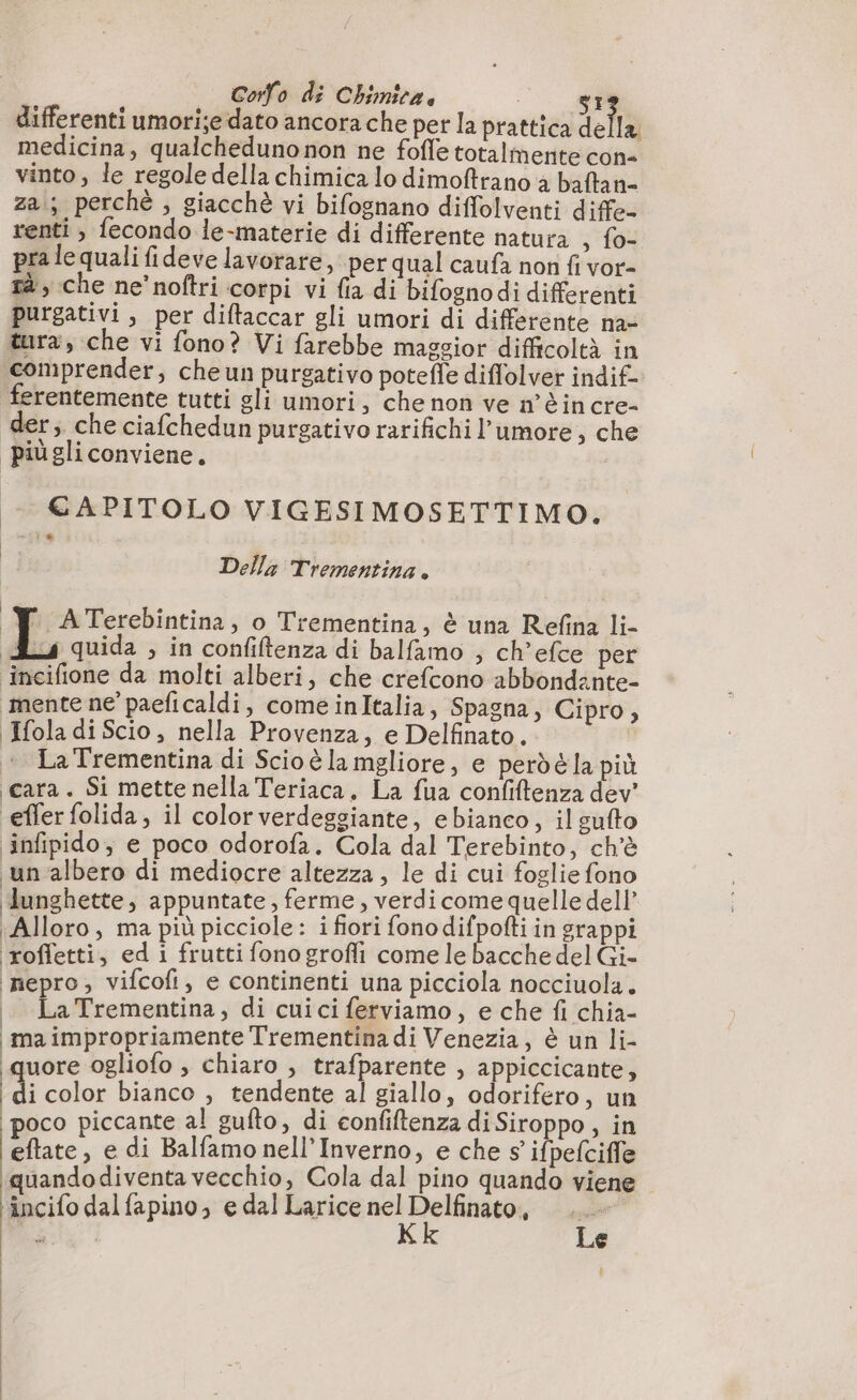 Corfo di Chimitz. : LÉ: differenti umorije dato ancora che per la prattica della medicina, qualchedunonon ne fofle totalmente con- vinto, le regole della chimica lo dimoftrano à baftan- za; perché, giacchè vi bifognano diffolventi dife- renti, fecondo le-materie di differente natura ; fon pra le quali fideve lavorare, per qual caufa non fi vor- rà, che ne’noftri corpi vi fia di bifognodi differenti purgativi, per diftaccar gli umori di differente na- tura, che vi fono? Vi farebbe maggior difficoltà in comprender, che un purgativo poteffe diffolver indif- ferentemente tutti gli umori, che non ve n'è incre- der; che ciafchedun purgativo rarifichi l'umore, che piùgliconviene. + €&amp;APITOLO VIGESIMOSETTIMO. Della Trementina. _Y ATerebintina, o Trementina, è una Refina li- As quida , in confiftenza di balfamo ; ch’efce per incifione da molti alberi, che crefcono abbondante- ‘mente ne’ paeficaldi, comeinItalia, Spagna, Cipro, Ifola di Scio, nella Provenza, e Delfinato. La Trementina di Scio è la mgliore, e perdé la più cara. Si mette nella Teriaca, La fua confiftenza dev’ effer folida, il color verdeggiante, ebianco, il sufto infipido, e poco odorofa. Cola dal Terebinto, ch'è un albero di mediocre altezza , le di cui foglie fono ‘lunghette, appuntate, ferme, verdi come quelle dell’ Alloro, ma più picciole: i fiori fono ne in grappi rofletti, edi frutti fono grofli come le bacche del Gi- nepro, vifcofi, e continenti una picciola nocciuola. | LaTrementina, di cui ci ferviamo, e che fi chia- ma impropriamente Trementinadi Venezia, è un li- quore ogliofo , chiaro , trafparente , appiccicante, | i color bianco , tendente al giallo, odorifero, un poco piccante al gufto, di confiftenza di Siroppo , in eftate, e di Balfamo nell’Inverno, e che s ifpefciffe quandodiventa vecchio, Cola dal pino quando viene incifo dal fapino, e dal Larice gi &lt; té gi e bi
