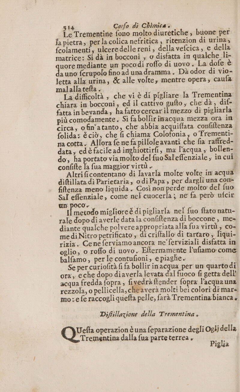 Le Trementine fono molto diuretiche , buone per Ta pietra, per la colica nefritica , ritenzion di urina, fcolamenti, ulceredelle reni, della vefcica, e della matrice: Si dà in bocconi , o disfatta in qualche li uore mediante un pocodi roflo di uovo. La dofe è È uno fcrupolo fino ad una dramma. Dà odor di vio- letta alla urina, &amp; alle volte, mentre opera; caufa malallatefta .. | | La difficoltà , che vi è di pigliare la Trementina chiara in bocconi; ed il cattivo gufto ; che dà, dif- fatta in bevanda ; hafattocercaril mezzo di pigliarla più comodamente. Si fa bollir imacqua mezza ora in circa, ofin’atanto, che abbia acquiftata confiftenza folida: è cid, che fi chiama Colotonia , o Trementi- na cotta. Allora fe ne fa pilloleavanti che fia raffred- data, edè facile ad inghiottirfi, ma l'acqua ; bollen- do, ha portato viamolto del fuo Sal'effenziale ; in cui confifte la fua maggior virtù. | Altrificontentano di lavarla molte volte in acqua diftillata di Parietaria odi Papa, per dargli una con- fiflenza meno liquida . Così non perde molto: del fuo Sal effenziale, come nel cuocerla; ne fa però ufcir un: poco». i pura i LR migliore è di pigliarla nel fuo flato natu- rale dopo di averle data la confiftenza di boccone , me» diante qualche polvere appropriata alla fua virtù, co- medi Nitro petrificato ; di criftallo di tartaro, liqui- rizia. Ceneferviamoancora ne’ ferviziali disfatta in oglio, o roffo di uovo. Eltermamente l'ufiamo come balfamo, per le contufioni, e piaghe. Se per curiofità fi fa bollir inacqua per un quartodi ora, eche dopo diaverla levata dal fuoco fi getta dell acqua fredda fopra ; fivedrà ftender fopra l'acqua una rezzola, o pellicella, cheaverà molti bei colori dimar= mo e fe raccogli quefta pelle, farà Trementinabianca « Diftillazione della Trementina » Ge operazion è una feparazione degli Oglj della Trementina dalla fua parte terrea » 1 Piglia