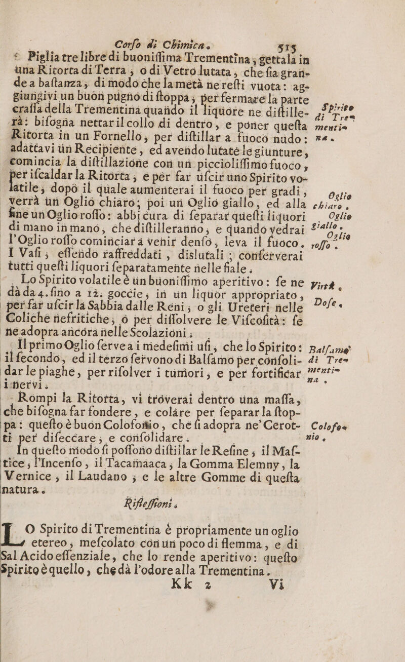 * Pigliatrelibre di buoniffima Trementina; gettala in una Ricorta diTerra ; odi Vetro lutata,; che fiagran- de a baftanza, dimodochelametà nerefti vuota: ag- giungivi un buôn pugnodi ftoppa; per fermare la parte crafla della Tremeritinà quando il liquore ne diftille- tà: bifogna nettarilcollo di dentro, e poner quefta Ritorta in un Fornello, per diftillar a fuoco nudo: LIMI pi ifcaldar la Ritorta; e per far ufcir uno Spirito vo- . - Rompi la Ritotta, vi troverai dentro una maffa, che bifogna far fondere, e colire per feparar la ftop- ipa: queftoè buon Colofoio, chefiadopra ne’ Cerot- ti per difeccare; e confolidare; 0 0 i In quelto modofi poffono diftillar leRefine; il Maf- tice i Pincealo , il Tacaïnaaca ; la Gomma Elemny, la Vernice ; il Laudano ; e le altre Gomme di quefta natura. | | Difleffioni. di, Spirito di Trementina è propriamente unoglio Sal Acido effenziale, che lo rende aperitivo: quefto Spiritoè quello, chedà l'odore alla Trementina. hk.3 Vi Spirito di Trea mentio MA à Oglio chiaro , Oglio Oslia roffo . Virt8, Dofe e Bal/aume di Tre mentio na è Colofes nio,