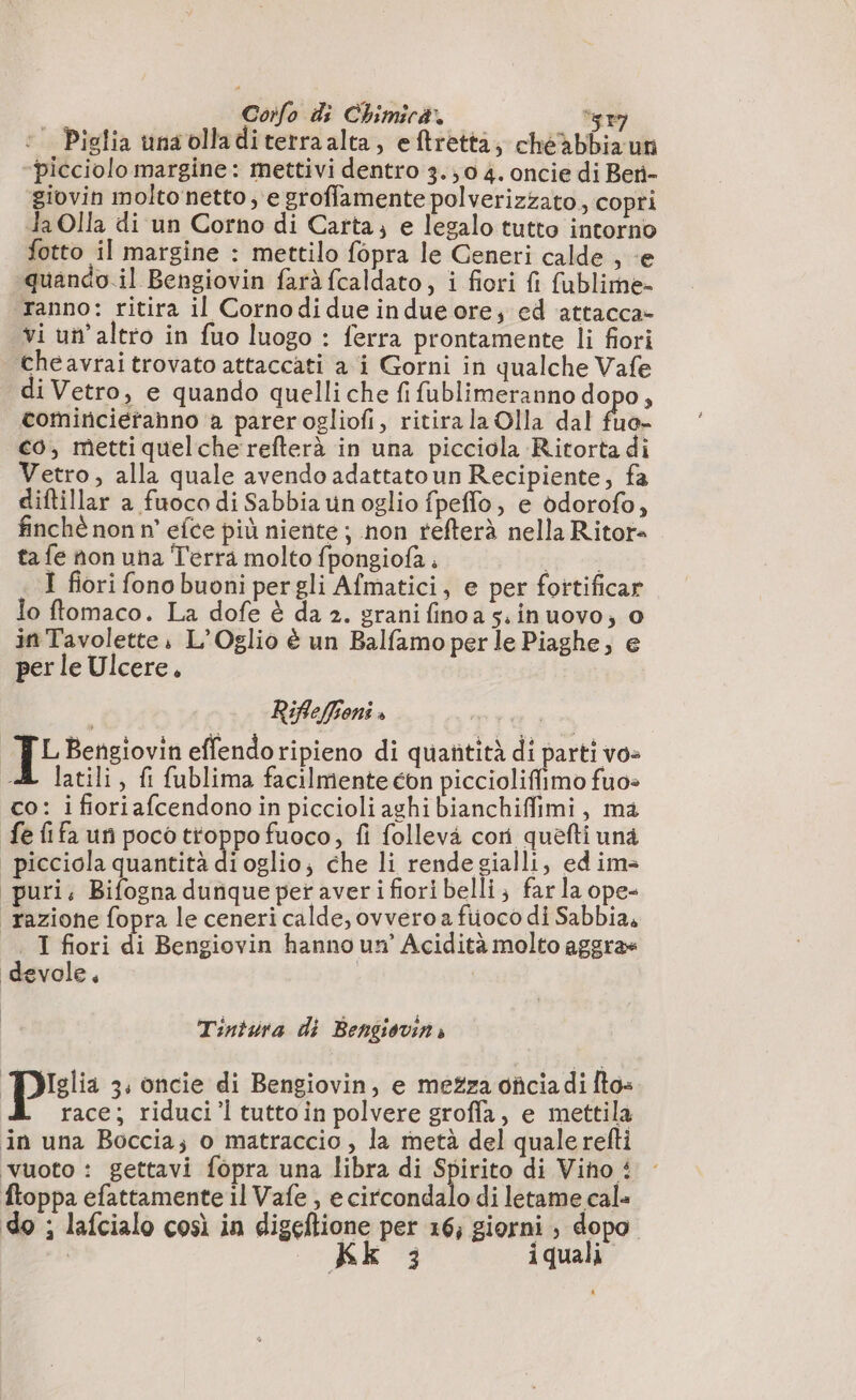 © Piglia unaolladiterraalta, eftretta, chéàabbiaun picciolo margine: mettivi dentro 3.;0 4. oncie di Beri- giovin molto netto; e groffamente polverizzato, copri Ja Olla di un Corno di Carta, e legalo tutto intorno fotto il margine : mettilo fopra le Generi calde , «e quando.il Bengiovin farà fcaldato, i fiori fi fublime- Tanno: ritira il Cornodi due indue ore; ed attacca» vi un'altro in fuo luogo : ferra prontamente li fiori cheavraitrovato attaccati a i Gorni in qualche Vafe di Vetro, e quando quelli che fi fublimeranno dopo, comircietanno a parerogliofi, ritira la Olla dal fuo- co, metti quelche'refterà in una picciola Ritorta di Vetro, alla quale avendo adattato un Recipiente, fa diftillar a fuoco di Sabbia un oglio fpeflo, e odorofo, finchè non n° efce più niente; non refterà nella Ritor- ta fe non una Terra molto fpongiofa. ip I fiori fono buoni per gli Afmatici, e per fottificar lo flomaco. La dofe è da 2. grani finoa s.inuovo, 0 in Tavolette, L’Oglio è un Balfamo per le Piaghe, e per le Ulcere, Riflefieni » I: Bengiovin effendoripieno di quañtità di parti vo: A latili, fi fublima facilmente con picciolifimo fuo- co: i fioriafcendono in piccioli aghi bianchiffimi, ma fe fifa un poco troppo fuoco, fi follevà cori quefti una | picciola quantità di oglio; che li rendesialli, edim= puri; Bifogna dunque per averi fiori belli; farla ope- “razione fopra le ceneri calde, ovvero fiioco di Sabbia. T fiori di Bengiovin hanno un’ Acidità molto aggra= devole, | | Tintura di Bengiovin » pis 3, oncie di Bengiovin, e mezza oficia di fto» race; riduci’. tutto in polvere groffa, e mettila in una Boccia; o matraccio , la metà del quale refti vuoto : gettavi fopra una libra di Spirito di Vino 4 ftoppa efattamente il Vafe , e circondalo di letame cale do ; lafcialo così in digeftione per 16; giorni ; dopo