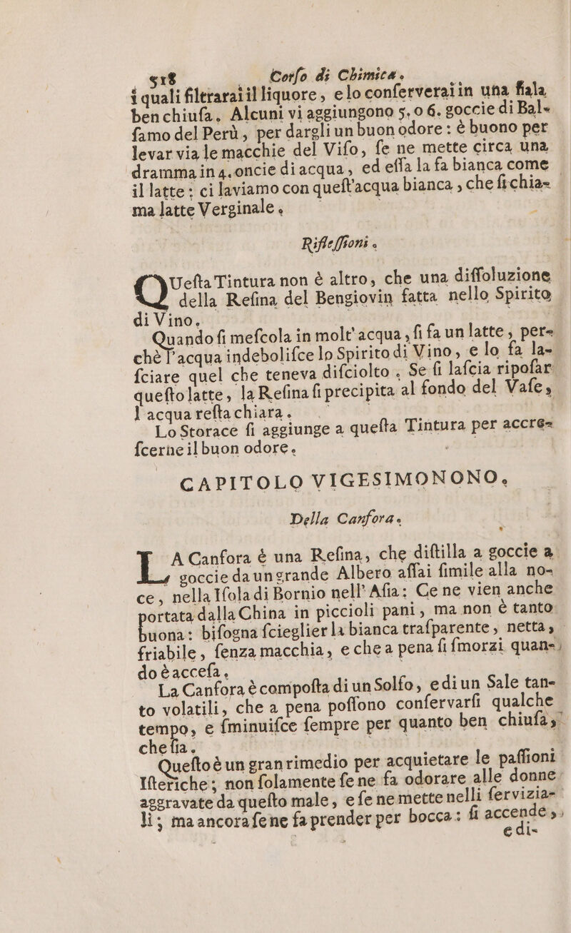 é o - &amp; og ge : eo : : { quali filtraraiil liquore, elo conferveraiin una fiala benchiufa. Alcuni vi aggiungono 5,0 6. goccie di Bal» famo del Perù, per dargli un buon odore : è buono per levar viale macchie del Vifo, fe ne mette circa una drammain4.oncie diacqua, ed effa la fa bianca come il latte : ci laviamo con quell'acqua bianca , che fichia= . ma latte Verginale . i Rif: fon; i oi non è altro, che una diffoluzione della Refina del Bengiovin fatta nello Spirito di Vino, | à uando fi mefcola in molt'acqua sfifaunlatte, per. chè T'acqua indebolifce lo Spirito di Vino, € lo fa la- {ciare quel che teneva difciolto ; Se fi lafcia ripofar queftolatte, la Refina fi precipita al fondo del Vafe, l'acquareftachiara. i Lo Storace fi aggiunge a quefta Tintura per accré= {cerne il buon odore. MOT CAPITOLO VIGESIMONONO, Della Canfora. A Canfora è una Refina, che diftilla a goccie a 4 goccie daungrande Albero affai fimile alla no- ce, nella Ifola di Bornio nell’ Afia: Ce ne vien anche ortata dalla China in piccioli pani, ma non è tanto Irdogl bifogna fcieglier la bianca trafparente, netta, friabile, fenza macchia, e che a pena fi fmorzi quane, do è accefa, | | La Canfora è compofta di un Solfo, ediun Sale tan- to volatili, che a pena poflono confervarfi qualche tempo, e fminuifce fempre per quanto ben chiufas” che fia. A} i ONE: Queftoë un granrimedio per acquietare le paffioni Iftetiche ; non folamente fe ne fa odorare alle donne aggravate da quefto male, e fe ne mette nelli fervizia». li; maancorafene fa prender per bocca: fi accendo i : | edi-