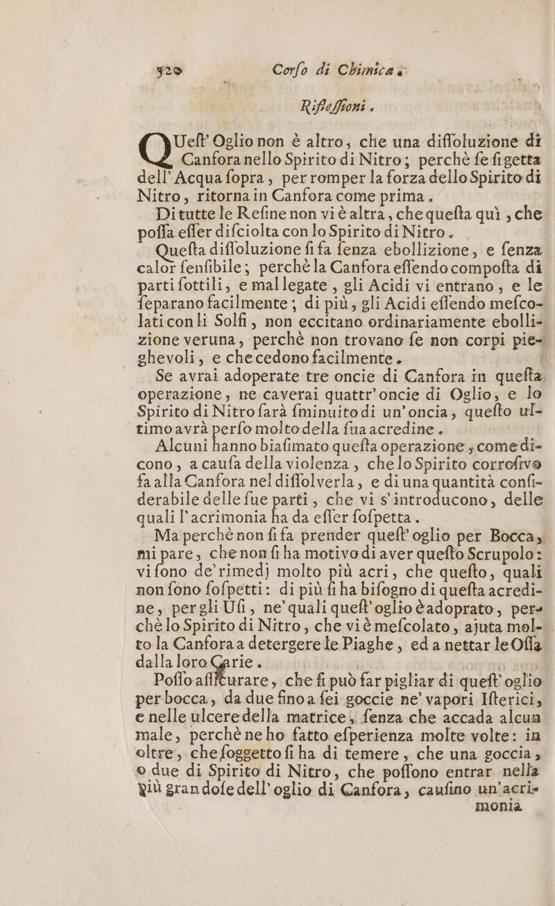 Riffeffioni . Ueft Oglio non è altro, che una diffoluzione di Canfora nello Spirito di Nitro; perchè fe figetta dell’ Acqua fopra, per romper la forza dello Spirito di Nitro, ritorna in Canfora come prima. Ditutte le Refine non viè altra, che quefta qui , che poffa efler difciolta con lo Spirito di Nitro. uefta difloluzione fi fa fenza ebollizione, e fenza calor fenfibile; perché la Canfora eflendo compofta di partifottili, e mallegate , gli Acidi vi entrano, e le feparano facilmente ; di più, gli Acidi effendo mefco- laticonli Solfi, non eccitano ordinariamente ebolli+ zione veruna, perchè non trovano fe non corpi pie ghevoli, e che cedono facilmente. Se avrai adoperate tre oncie di Canfora in quefta, operazione, ne caverai quattr’oncie di Oglio, e lo Spirito di Nitrofarà fminuitodi un’oncia, quefto ul- timoavrà perfo molto della fua acredine. Alcuni hanno biafimato quefta operazione ; come di- cono , a caufa della violenza, che lo Spirito corrofivo fa alla Canfora nel diffolverla, e di una quantità confi- derabile delle fue parti, che vi s’introducono, delle quali l’acrimonia ha da efler fofpetta . Ma perché non fifa prender quefl’oglio per Bocca, mi pare, chenonfiha motivo di aver quefto Scrupolo : vi (o de’'rimedj molto più acri, che quefto, quali non fono fofpetti: di più fi ha bifogro di quefta acredi- ne, pergli Ufi, ne’ quali queft’oglio èadoprato, pers ché lo Spirito di Nitro, che viè mefcolato , ajuta mol- to la Canforaa detergerele Piaghe, edanettarleOfia pe tuer NL  pibalo Opi sen Poffo aflfturare, che fi può far pigliar di quel oglio perbocca, da due fino a fei goccie ne’ vapori Iterici, e nelle ulceredella matrice, fenza che accada alcua male, perchè ne ho fatto efperienza molte volte: in oltre, che foggetto fi ha di temere, che una goccia; © due di Spirito di Nitro, che poffono entrar nella Riù gran dofe dell’oglio di Canfora; caufino un’acri- | monia