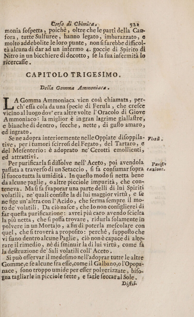 monia fofpetta, poichè , oltre che le parti della Cane fora, tutte Sulfuree, hanno legato, imbarazzato, € molto addebolite le loro punte, nonfifarebbe difficol= tà alcuna di dar ad un infermo 4. goccie di Spirito di Nitro in un bicchiere didecotto , fe la fua infermità lo ricercaffe . 4 CAPITOLO TRIGESIMO, Della Gomma Ammoniaca è T A Gomma Ammoniaca vien così chiamata, per- À ch’effa cola da una fpecie di Ferula , che crefce vicino al luogo dov’ era altre volte l’Oracolo di Giove Ammoniaco: la miglior è ingran lagrime giallaftre;, e bianche di dentro, fecche, nette; di sufto amaro, ed ingrato. | Se ne adopra interiormente nelle Oppiate difoppila- tive, peritumori fcirrofi del Fegato, del Tartaro, € Pirtià à ed attrattivi. + Per purificarla fi diffolve nell’ Aceto, poi avendola paffata a traverfo di unSetaccio , fi fa confumar fopra il fuocotutta laumidità, Inquefto modofi netta bene «da alcune paglie, oaltre picciole impurità, che con- teneva. Ma fi fa fvaporar una parte delli di lui Spiriti ‘volatili, ne’ quali confifte la di lui maggior virtù; e fe ne fige un’altraconl’Acido, che ferma fempre il mo- to de’ volatili. Da ciò nafce, che lonon configlierei di farquefta purificazione: avrei più caro avendo fcielta la più netta, che fi poffatrovare , ridurla folamente in ‘polvere in un Mortajo ; a fin di poterla mefcolare con quel, chefitroverà a RE perché , fuppofto che vi fiano dentro alcune Paglie, ciò nonè capace di alte» rare ilrimedio, nè di fminuir la dilui virtù, come fa la deftruzione de’ Sali volatili coll’ Aceto. na |. Sipuò offervar il medefimo nell’adoprar tutte le altre Gomme,e fe alcune fra efle,come.il Galbano,o l'Opopa- pace , fono troppo umide per efler polverizzate, bifo- ‘gna tagliarle in picciole fette, e farle feccaral Sole. Difik Parifee CAZIONE»