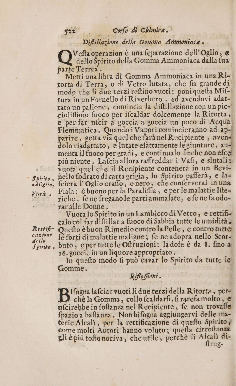 ‘ Spirito, edOglio, Virtù è Rettifi- cazione dello Spirito è sit. Corfo di Chimica. Diffillazione della. Gomma Atmoniaca è. (YVelta operazion è una feparazione dell’Oglio, e AZ dello Spirito della Gomma Ammoniaca dalla fua parte Terrea , | | Metti una libra di Gomma Ammoniaca in una Ri- torta di Terra, o di Vetro lutata, che fia grande di. modo che li due terzi reftino vuoti: poni quefta Mif-! tura in un Fornello di Riverbero , ed avendovi adat- tato un pallone; comincia la diftillazione con un pic- cioliffimo fuoco per ifcaldar dolcemente la Ritorta ; e per far ufcir a goccia a goccia un poco di Acqua; Flemmatica, Quando i Vapori comincieranno ad ap-} parire, setta via quel che farà nel Recipiente , aven« dolo riadattato, e lutate efattamente le giunture, au menta ilfuoco per gradi, e continualo finche non efce più niente. Lafcia allora raffreddar i Vafi, e slutali:, vuota quel che il Recipiente contenerà in un Bevi- nello fodrato di carta grigia, lo Spirito pafferà, e la- fcierà l'Oglio craffo, enero, che conferverai in una Fiala: è buono per la Paraliffia, e per le malattie Ifte- riche, fene freganole partiammalate, e fe ne fa odo- Vuota lo Spirito in un Lambicco di Vetro, erettifi calo col far diftillar a fuoco di Sabbia tutte le umidità, uefto è buon Rimedio controla Pefte, e contro tutte le forti di malattie maligne; fe ne adopra nello Scor- buto, e pertutte le Oftruzioni: la dofe è da 8. fino a 16. goccie in un liquore appropriato, In quefto modo fi può cavar lo Spirito da tutte le Gomme, i d | Riflefponi . Ifogna lafciar vuoti li due terzi della Ritorta , per= 8) chè la Gomma, collofcaldarfi, firarefa molto, € ufcirebbe in foftanza nel Recipiente, fe non trovafle fpazio a baftanza. Non bifogna aggiungervi delle ma- terie Alcalì , per la rettificazione di quefto Spirito 3 come molti Autori hanno voluto; quefta circoftanza gli è piùtoftenociva, che utile; perchè li Alcali di- rug=