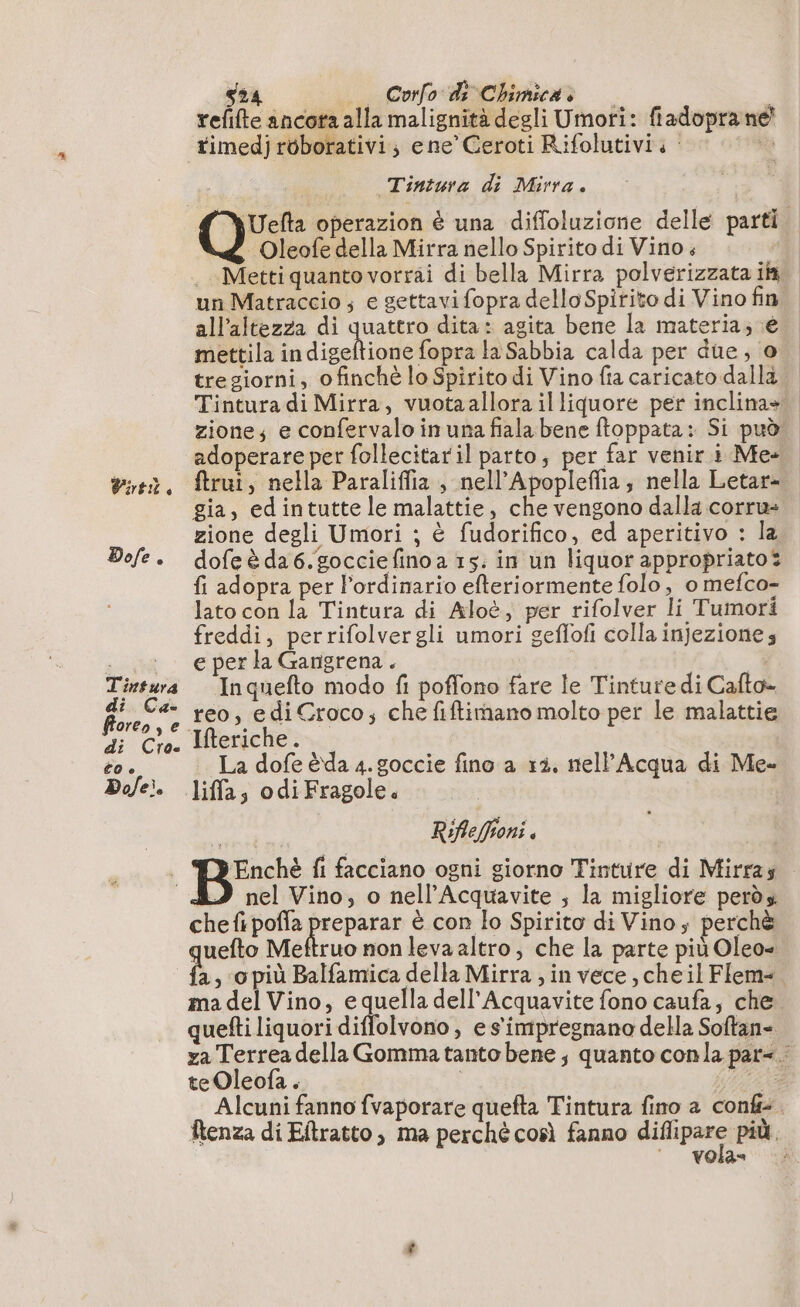 Dole. T'insura di Ca- floreo, e di Cro- CO è Do/e. s24 _ Corfo di Chimicas à refifte ancora alla malignità degli Umori: fiadopra ne Tintura di Mirra. - Oleofe della Mirra nello Spirito di Vino. Metti quanto vorrai di bella Mirra polverizzata ii un Matraccio ; e gettavi fopra dello Spitito di Vino fin all'altezza di quattro dita: agita bene la materia; é mettila in dseltite lise la Sabbia calda per due; 0 tregiorni, ofinché lo Spirito di Vino fia caricato dalla Tintura di Mirra, vuotaallora illiquore per inclina» zione; e confervaloinunafialabene ftoppata: Si può adoperare per follecitaril parto, per far venir i Me- gia, edintutte le malattie, che vengono dalla corru- zione degli Umori ; è fudorifico, ed aperitivo : la dofe è da 6. goccie fino a 15: in un liquor appropriato? fi adopra per l’ordinario efteriormente folo , o mefco- lato con la Tintura di Aloè, per rifolver li Tumori freddi, perrifolvergli umori geffofi colla injeziones e per la Gangrena. Inquefto modo fi poffono fare le Tinture di Cafto- reo, edi Croco; che fiftimano molto per le malattie La dofe èda 4. goccie fino a 13, nell’Acqua di Me» liffa 30 di Fragole é rte Rifleffioni . ÆEnché fi facciano ogni giorno Tinture di Mirras nel Vino, o nell’Acquavite ; la migliore perds chefipoffa preparar è con lo Spirito di Vino; perchè quefto Meftruo non leva altro, che la parte più Oleo= a, o più Balfamica della Mirra ; in vece, cheil Flem-. ma del Vino, equella dell'Acquavite fono caufa, che. quefti liquori diffolvono , e s'impregnano della Softan- za Terrea della Gomma tanto bene; quanto conla par&lt; : teOleofa . ANSE Alcuni fanno fvaporare quefta Tintura fino a conf. Renza di Eftratto , ma perché così fanno sia più. vola»