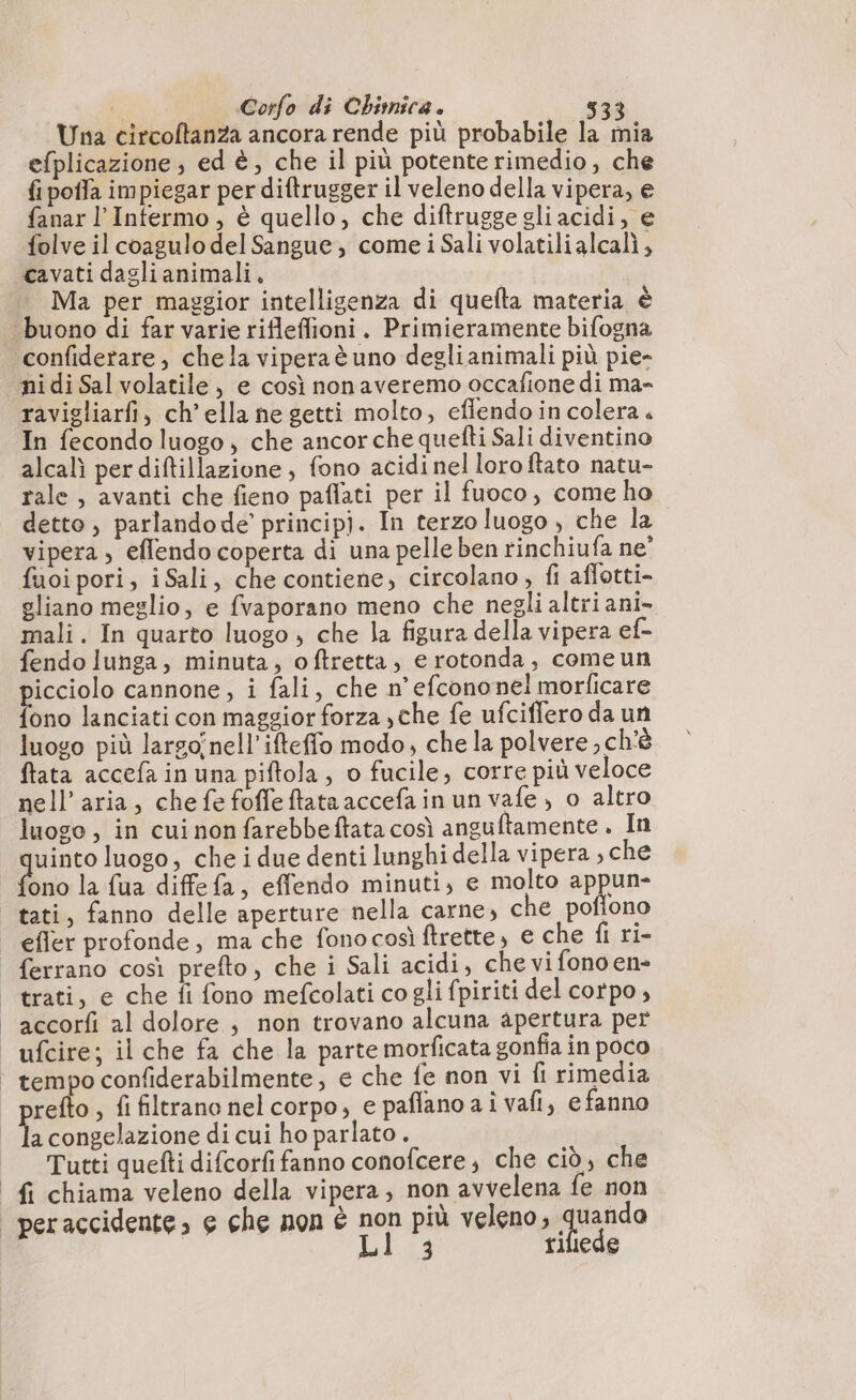Una circoftanza ancora rende più probabile la mia efplicazione ; ed è, che il più potente rimedio, che fi poffa impiegar per diftrugger il veleno della vipera, e fanar l’Infermo , è quello, che diftrugge gli acidi, e folve il coagulo del Sangue, come i Sali volatilialcalì, cavati dagli animali. | Ma per maggior intelligenza di quefta materia è buono di far varie rifleffioni. Primieramente bifogna confiderare, chela viperaè uno deglianimali più pie- ‘nidi Sal volatile, e così nonaveremo occafione di ma- ravigliarfi, ch’ella ne getti molto, eflendo in colera . In fecondo luogo, che ancor che quefti Sali diventino alcalì per diftillazione , fono acidi nel loro ftato natu- rale , avanti che fieno paflati per il fuoco, come ho detto , parlandode’ principj. In terzo luogo , che la vipera , eflendo coperta di una pelle ben rinchiufa ne’ fuoi pori, iSali, che contiene, circolano, fi affotti- gliano meglio, e fvaporano meno che negli altri ani- mali. In quarto luogo , che la figura della vipera ef- fendo lunga, minuta, oftretta, e rotonda, comeun picciolo cannone, i fali, che n’efcononel morficare fono lanciati con maggior forza ,che fe ufciffero da un luogo più largoînell’ifteffo modo, che la polvere, ch'è ftata accefa in una piftola, o fucile, corre più veloce nell'aria, che fe foffeftataaccefainun vale, o altro luogo, in cui non farebbeftata così anguftamente . In uinto luogo, che i due denti lunghi della vipera ; che ono la fua diffefa, effendo minuti, e molto appun- tati, fanno delle aperture nella carne, che poflono efler profonde, ma che fonocosì ftrette, e che {i ri- ferrano così prefto, che i Sali acidi, che vi fonoen- | trati, e che fi fono mefcolati cogli fpiriti del corpo , | accorfi al dolore , non trovano alcuna apertura per ufcire; il che fa che la parte morficata gonfia in poco | tempo confiderabilmente, e che fe non vi fi rimedia refto , fi filtrano nel corpo, e paffano ai vafi, e fanno A congelazione di cui ho parlato . Tutti quefti difcorfi fanno conofcere, che ciò, che fi chiama veleno della vipera, non avvelena fe non _peraccidente, e che non è non più veleno, quanda Lt.i3 tiliede