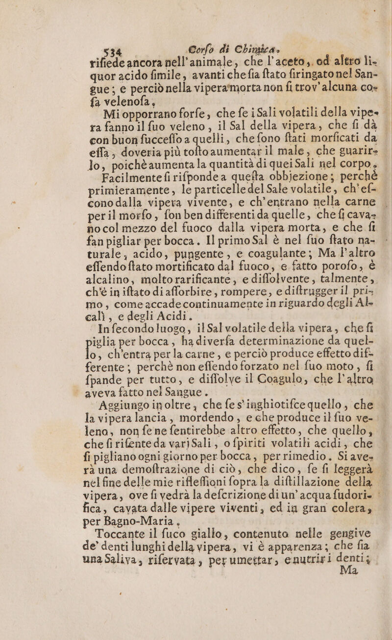rifiede ancora nell’animale, che l’aceto,. od altro li- quor acido fimile, avantichefia ftato firingato nel San- gue; e perciò nella viperammorta non fi trov’alcuna co- . fa velenofa, | Mi opporrano forfe, che fe iSali volatili della vipes ra fanno il fuo veleno , il Sal della vipera, che fi dà — con buon fucceflo a quelli, che fono ftati morficati da effa, doveria più dol aumentar il male, che guarire lo, poichè aumenta la quantità di quei Sali nel corpo , Facilmente fi rifponde a quefta obbjezione; perchè primieramente, le particelle del Sale volatile, ch'ef= cono dalla vipera vivente, e ch’entrano nella carne peril morfo, fonbendifferenti da quelle, che fi cava- no col mezzo del fuoco dalla vipera morta, e che fi fan pigliar per bocca. Il primo Sal è nel fuo ftato na- turale, acido, pungente, e coagulante; Ma Paltro effendoftato mortificato dal fuoco, e fatto porofo, è alcalino, moltorarificante, e diffolvente, talmente, ch'è in iftato di afforbire, rompere, ediftrugger il pri mo, comeaccadecontinuamente in riguardo degli Ab cali, e degli Acidi. | Infecondoluogo, ilSal volatile della vipera, che fi iglia per bocca, ha diverfa determinazione da quel ki , ch’entra perla carne, e perciò produce effetto dif- ferente; perchè non effendo forzato nel fuo moto, fi fpande per tutto, e diflolye il Coagulo, che l'altro aveva fatto nel Sangue. | Aggiungo inoltre, che fe s'inghiotifce quello, che la vipera lancia, mordendo, e che produce il fuo ve-. leno, non fe ne fentirebbe altro effetto, che quello, che fi rifente da varjSali, o fpiriti volatili acidi, che fi pigliano ogni giorno per bocca, perrimedio. Si ave» rà una demoftrazione di ciò, che dico, fe fi leggerà nel fine delle mie rifleffioni fopra la diftillazione della | vipera, ovefivedrà la defcrizione diun’ acqua fudori- : fica, cavata dalle vipere viventi, ed ia gran colera, per Bagno-Maria . | Toccante il fuco giallo, contenuto nelle gengive de’ denti lunghi della vipera, vi è apparenza; che fia una Saliva, rifervata, perumettar, enutriri Lia | Ma