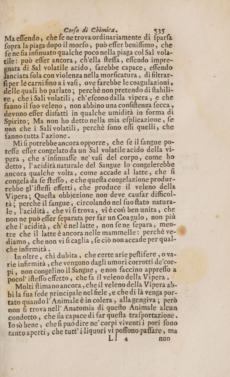 Ma effendo, che fe netrova ordinariamente di fparfa fopra la piaga dopo il morfo, puòeffer beniffimo, che fe ne fia infinuato qualche poco nella piaga col Sal vola- tile: può efler ancora, ch’ella fteffa, eflendo impre- ‘gnata di Sal volatile acido, farebbe capace, effendo Janciata fola con violenza nella morficatura , di filtrar- fiper lécarnifino ai vafi, ove farebbe le coagulazioni, delle quali ho parlato; perchè non pretendo di ftabili- re, cheiSalivolatili, ch'efconodalla vipera, e che fanno il fuo veleno, non abbino una confiftenza fecca , devono efler disfatti in qualche umidità in forma di Spirito; Ma non ho detto nella mia efplicazione , fe nen che i Salivolatili, perchè fono effi quelli, che fanno tutta l’azione. Mif potrebbeancora opporre, che fe il fangue po- teffe efler congelato da un Sal volatile acido della vi- pera ; che s’infinuafle ne’ vafi del corpo, come ho detto, l'acidità naturale del Sangue lo congelerebbe ancora qualche volta, come accade al latte, che fi ‘congela da fe fteflo, eche quefta congelazione produr- rebbe gl’iftefi effetti, che produce il veleno della Vipera; Quefta obbjezione non deve caufar difficol- tà; perche il fangue, circolando nel fuoftato natura- le, l’acidità, chevifitrova, viè così ben unita, che non ne può efler feparata per far un Coagulo , non più che l'acidità, ch'é nellatte, non fene fepara, men- , diamo, che non vi fi caglia ; fe ciò non accade per qual- che infirmità. ” Inoltte, chi dubita, checertearie peftifere , o va- rie infirmità, che vengono dagli umori corrotti de’cor- pi; non congelino il Sangue, enon faccino appreflo 2 . pocol ifteflo effetto, chefa il veleno della Vipera. Molti ftimano ancora, che il veleno della Vipera ab. bi la fua fede principale nel fiele je che di là venga por- tato quando l’ Animale è incolera, allagengiva ; però non î trova nell’ Anatomia di quefto Animale alcun condotto , che fia capace di far quefta trafportazione. fosò bene, chefipuddire ne’ corpi viventii pori fono tanto aperti, che tutt’ i liquori vi poffono paflare, ma Ll 4 non