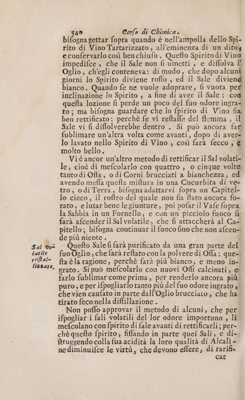 Sal Vo latile eriftal= litxaso, 549 Corfo di Chimica. bifogna gettar fopra quando è nell’ampolla dello Spi- rito di Vino Tartarizzato; all'eminenza di un ditoz econfervarlo così benchiufo. Quefto Spiritodi Vino impedifce ; che il Sale non fi umetti , e diffolva lì to; ma bifogna guardare c fublimare un’altra volta come avanti, dopo di aver- lo lavato nello Spirito di Vino , così farà fecco , € molto bello. Vié ancor un'altro metodo di rettificar il Sal volati- le, cioè di mefcolarlo con quattro , o cinque volte avendo meffa quefta miftura in una Cucurbita di ve- tro, odiTerra, bifognaadattarvi fopra un Capitel- lo cieco, il roftro del quale non fia ftato ancora fo- rato, elutar bene legiunture, poi pofar il Vafe fopra | | | farà afcenderilSalvolatile, che fi attaccherà al Ca de più niente. Rana Sale fi farà purificato da una gran parte del fta éla ragione, perché farà più bianco, e meno in- grato. Sipud mefcolarlo con nuovi Ofli calcinati; e: farlo fublimar come prima, per renderlo ancora più tirato feco nella diftillazione . ifpogliar i fali volatili del lor odore importuno ; li mefcolano con fpirito di fale avanti di rettificarli; per- chè quefto fpirito, fiffando in parte quei Sali, e di- ftruggendo colla fua acidità la loro qualità di Alcalì - ne diminuifce le virtù, che devono eflere, di rarifix car