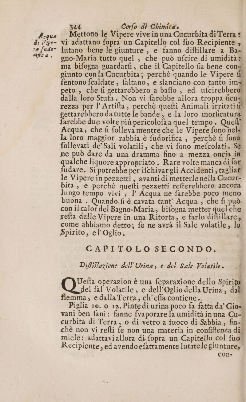 Aqua di: Pipe= ra fudo= fica. 544 Corfo di Chimica. Mettono le Vipere vive in una Cucurbita di Terra £ vi adattano fopra un Capitello col fuo Recipiente , lutano ‘bene le giunture, e fanno diftillare a Ba- gno-Maria tutto quel , che può ufcire di umidità» ma bifogna guardarfi, che il Capitello fia bene con+ giunto con la Cucurbita; perchè quando le Vipere À fentono fcaldate , faltano, e slanciano con tanto im peto , che fi gettarebbero a baffo , ed ufcirebbero! dalla loro Stufa. Non vi farebbe allora troppa ficua rezza per l Artifta, perchè quefti Animali eccidi gettarebbero da tutte le bande, e la loro morficatura. farebbe due volte più pericolofaa quel tempo. Quel” Acqua, che fi folleva mentre che le Vipere fono nel: la loro maggior rabbia è fudorifica , perchè fi fono. follevati de’ Sali volatili, che vi fono mefcolati. Se ne può dare da una dramma fino a mezza oncia in pn liquore appropriato. Rare volte manca di far udare. Si ii per ifchivargli Accidenti, tagliar le Vipere in pezzetti, avanti di metterle nella Cucur- bita, e perchè quefti pezzetti refterebbero ancora lungo tempo vivi , l’ Acqua ne farebbe poco meno buona . Quando.fi è cavata tant’ Acqua ; che fi può con ilcalor del Bagno-Maria, bifogna metter quel che refta delle Vipere in una Ritorta, e farlo diftillare, come abbiamo detto; fe ne avrà il Sale volatile, lo, Spirito, el'Oglio. CAPITOLO SECONDO, Diffillazione dell Urina, e del Sale Volatile. QU operazion è una feparazione dello Spirito flemma, e dalla Terra, ch’efla contiene.. Piglia 10. o 12. Pintedi urina poco fa fatta da’ Gio= vani ben fani: fanne fvaporare la umidità inuna Cu-! curbita di Terra, o di vetro a tuoco di Sabbia, fin-. ché non vi refti fe non una materia in confiftenza di. miele: adattaviallora di fopra un Capitello col fuo” Recipiente, ed avendo efattamente lutate le giunture, con-