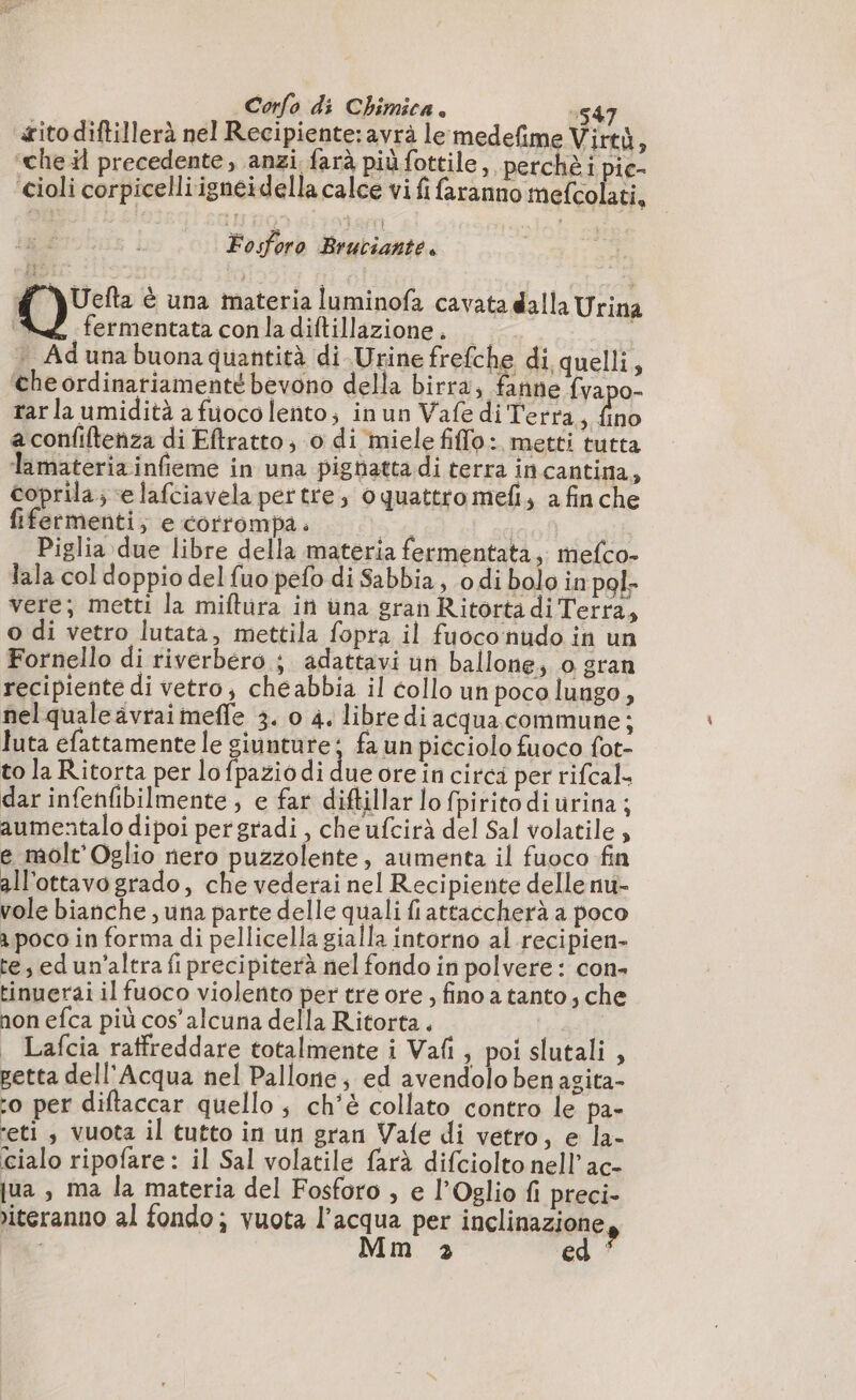 ito diftillerà nel Recipiente:avrà le medefime Virtù, ‘che il precedente, anzi farà più fottile, perchè i pie- Cioli corpicelliigneidella calce vi fi faranno mefcolati, i Fosforo Bruciante. d Y\Uefta è una materia luminofa cavata dalla Urina | «fermentata conla diftillazione. * Ad una buona quantità di Urine frefche di quelli, ‘che ordinariamente bevono della birra, fanne fvapo- tar la umidità a fuoco lento; inun Vafe di Terra, fino a confiftenza di Eftratto, o di miele filo: metti tutta lamateriainfieme in una pighatta di terra in cantina, coprila; e lafciavela pertre, Oquattro mefi, a finche fifermenti; e corrompa. | | | Piglia due libre della materia fermentata, mefco- lala col doppio del fuo pefo di Sabbia, o di bolo in pol- vere; metti la miftura in una granRitorta di Terra, o di vetro lutata, mettila fopra il fuoco nudo in un Fornello di riverbero; adattavi un ballone, o gran recipiente di vetro, cheabbia il collo un poco lungo, nelqualeavraimeffe 3. o 4. libre di acqua commune; luta efattamente le giunture; fa un picciolo fuoco fot- to la Ritorta per lofpaziodi due ore in circi per rifcal- dar infenfibilmente ; e far diftillar lo fpiritodi urina; aumentalo dipoi pergradi , che ufcirà del Sal volatile , e molt'Oglio nero puzzolente, aumenta il fuoco fin all'ottavogrado, che vederai nel Recipiente delle nu- vole bianche , una parte delle quali fiattaccherà a poco a poco in forma di pellicella gialla intorno al recipien- te, ed un'altra fi precipiterà nel fondo in polvere : con- tinuerai il fuoco violento per tre ore , fino a tanto; che non efca più cos’ alcuna della Ritorta . _ Lafcia raffreddare totalmente i Vafi , poislutali , petta dell'Acqua nel Pallone; ed avendolo benagita- o per diftaccar quello ; ch'è collato contro le pa- ‘eti , vuota il tutto in un gran Vafe di vetro, e la- cialo ripofare : il Sal volatile farà difciolto nell’ac- jua , ma la materia del Fosforo , e l’Oglio fi preci- iteranno al fondo; vuota l’acqua per inclinazione,