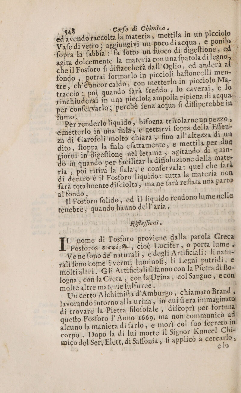 Vafe di vetro; aggiungivi un'poco diacqua € ponilo fopra la fabbia : fa fotto un fuoco di digeftione, ed’ agita dolcemente la materia conuna fpatola di legnoa..| cheil Fosforo fi diftaccherà dall’ Oglio, ed anderà al © fondo , potrai formarlo in piccioli baftoncelli men= tre, ch'è'ancorcaldo, con metterlo in picciolo Ma- traccio :, poi quando farà freddo , lo caverai, e lo rinchiuderai in una pie iola ampolla ripiena diacquas. er confervarlo; perché fenz' acqua fi difiperebbein umo. | | ‘Per renderlo liquido ,' bifogna tritolarne un pezzo » emetterlo in'una fiala e gettarvi fopra della Effen- za di Garofoli molto chiara ;: fino all'altezza di un dito, ftoppa la fiala efattamente, € mettila per due iofni in'diseftione nel tetame , agitando di quan» do in quando per facilitar la diffoluzione della mate» ria , poi ritira la fiala s'e confervala: quel che arè di dentro è il Fosforo liquido: tutta la materia non farà totalmente difciolta, ma ne farà reftata una parte ‘alfondo. | idee sd | Il Fosforo folido, ed il liquido rendono lume nelle tenebre; quando hanno dell’aria. TARE 'IRifle(foni. TL nome di Fosforo proviene dalla parola Greca | Fosforos: 00792}, cioè Lucifer, o porta lume + Venefonode naturali , e degli Artificiali: li natu- ‘tali fono come ivermi luminofi, li Legni putridi, e molti altri. Gli Artificiali fifanno con la Pietra di Bo- losna; conla Creta , conlaUrina;, col Sangue, econ molte altre materie fulfuree. | i Un certo Alchimiflta d’Amburgo, chiamato Brand , lavoratido intorno alla urina, in cui fiera immaginato di trovare la Pietra filofofale ; difcoprì per fortnna! quefto Fosforo l’ Anno 1669. ma non communicò ad! alcuno la maniera di farlo, e morì col fuo fecreto in corpo. Dopo la di lui morte il Signor Kuncel Chi- mico del Ser, Elett, di Saffonia , fi applicò a cercarlo, à elo