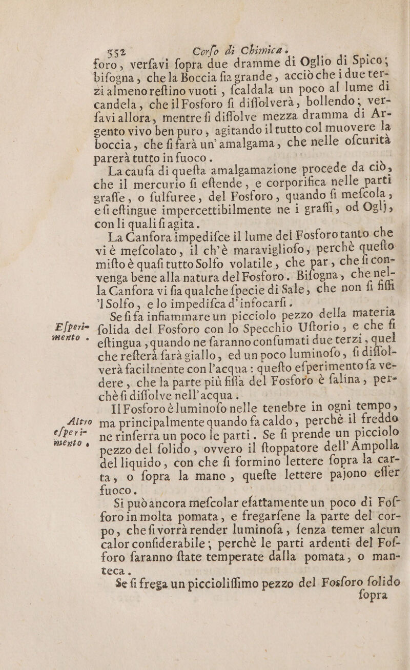 foro, verfavi fopra due dramme di Oglio di Spico; bifogna, chela Boccia fia grande, accidchei due ter- zialmenoreftino vuoti , fcaldala un poco al lume di candela, cheilFosforo fi diffolverà, bollendo; ver- favi allora, mentre fi diffolve mezza dramma di Ar- gento vivo ben puro; agitando il tutto col muovere la boccia, che fifarà un amalgama, che nelle ofcurità parerà tutto in fuoco. | x La caufa di quefta amalgamazione procede da ciò, che il mercurio fi eftende, e corporifica nelle parti sraffe, o fulfuree, del Fosforo, quando fi mefcola ; efieftingue impercettibilmente ne 1 eraffi, od Ogl}; con li qualifiagita. La Canfora impedifce il lume del Fosforotanto che viè mefcolato, il ch'è maravigliofo; perchè quefto. | mifto è quafitutto Solfo volatile, che par, che fi con- venga bene alla natura del Fosforo. Bifogna&gt; che nel- la Canfora vi fia qualche fpecie di Sale, che non fi fili °1Solfo, e lo impedifca d’infocarfi. i Sefi fa infammare un picciolo pezzo della materia folida del Fosforo con lo Specchio Uftorio ; e che fi eftingua quando ne faranno confumati due terzi , quel che refterà farà giallo, ed un poco luminofo, fi diffol- verà facilmente con l’acqua : quefto efperimento fa ve- dere; che la parte più fiffa del Fosforo è falina, per- chè fi diffolve nell'acqua. Il Fosforoè luminofo nelle tenebre in ogni tempo, Also ma principalmente quando fa caldo, perchè il freddo “ee ne rinferra un poco le parti. Se fi prende un picciolo * pezzo del folido, ovvero il ftoppatore dell Ampolla del liquido, con che fi formino lettere fopra la car- ta, o fopra la mano, quefte lettere pajono efler fuoco. È. | Si pudancora mefcolar efattamenteun poco di Fof- foroin molta pomata, e fregarfene la parte del cor- po, chefivorrà render luminofa, fenza temer alcun calor confiderabile; perchè le parti ardenti del Fof- foro faranno ftate temperate dalla pomata, o man- teca. Se {i frega un piccioliffimo pezzo del RARA folido opra F/perie MENTO è