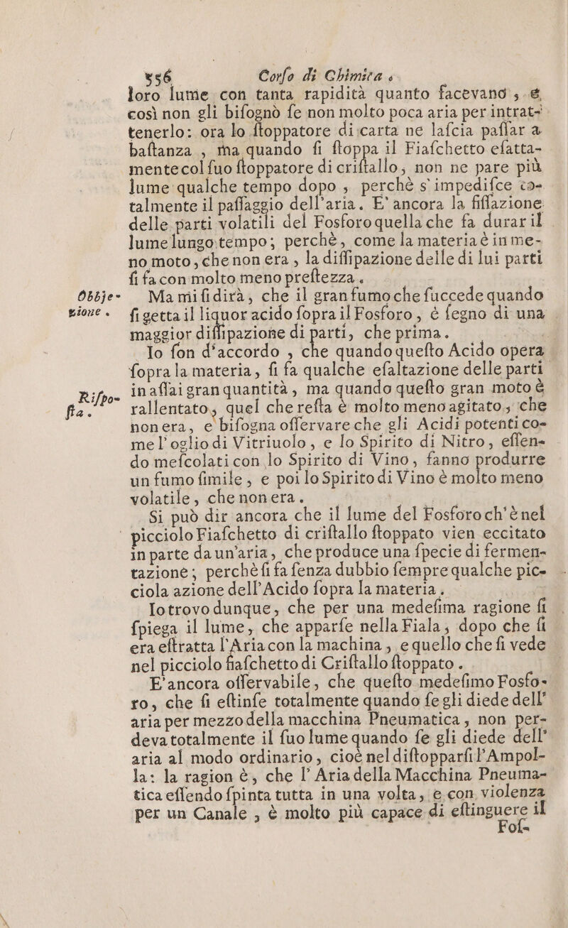 Obbje- gione « Rifpo- pri? 356 Corfo di Chimira è loro lume con tanta rapidità quanto facevano , € così non gli bifognò fe non molto poca aria per intrat- tenerlo: ora lo ftoppatore di:carta ne lafcia paflar a baftanza , Ma quando fi ftoppa il Fiafchetto efatta- mente col fuo ftoppatore di criftallo, non ne pare più lume qualche tempo dopo , perchè s'impedifce ca- talmente il paffaggio dell’aria. E' ancora la fiffazione delle parti volatili del Fosforo quella che fa durar il lumelungo:tempo; perchè, come la materia è in me- no moto, chenon era , la diffipazione delle di lui parti fi fa con molto meno preftezza . Ma mifidirà; che il granfumoche fuccede quando. figetta il Jane acido fopra il Fosforo , è fegno di una — maggior diffipazione di parti, che prima. | To fon d’accordo , che quando quefto Acido opera fopra la materia, fi fa qualche efaltazione delle parti inaflaigran quantità, ma quando quefto gran moto è rallentato; quel che refta è molto menoagitato,; che nonera, e bifogna offervare che gli Acidi potenti co- me l’oglio di Vitriuolo, e lo Spirito di Nitro, eflen- do mefcolati con lo Spirito di Vino, fanno produrre un fumo fimile , e poi lo Spirito di Vino è molto meno volatile, che nonera. i; Si può dir ancora che il lume del Fosforo ch'è nel in parte daun’aria, che produce una fpecie di fermen- tazione; perchè fi fa fenza dubbio fempre qualche pic» ciola azione dell’Acido fopra la materia. — Iotrovo dunque, che per una medefima ragione fi {piega il lume, che apparfe nella Fiala; dopo che li era eftratta l'Aria con la machina; e quello che fi vede nel picciolo fiafchetto di Criftallo ftoppato . E'ancora offervabile, che quefto medefimo Fosfo- ro, che fi eltinfe totalmente quando fe gli diede dell’ aria per mezzodella macchina Pneumatica, non per- devatotalmente il fuo lume quando fe gli diede dell’ aria al modo ordinario, cioè neldiftopparfil’Ampol- la: la ragion è, che l’ Aria della Macchina Pneuma- tica eflendo fpinta tutta in una volta; e con violenza per un Canale , è molto più capace di cogne il Ola