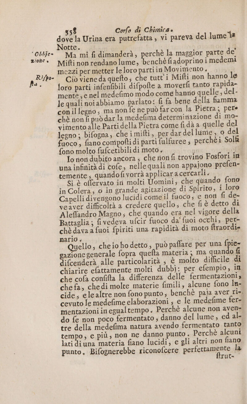 * Obbÿe= LIORC è fa î /po- 55$ Corfo di Chimica dove la Urina era putrefatta , vi pareva del lume la Notte. | Ma mi fi dimanderà, perchè la maggior parte de’ Mifti non rendano lume, benché fiadoprino i medemi mezzi per metter le loro partiin Movimento, Ciò viene da quefto; che tutt'i Mifti non hanno le loro parti inifenfibili difpofte a moverfi tanto rapida- mente , e nel niedefimo modo come hanrio quelle, del- le quali noi abbiamo parlato: fi fa bene della fiamma conil lego; ma non fe ne può far con la Pietra; pere chè ñon fi puddar la medefima determinazione di mo- vimento alle Parti della Pietra come fi dà a quelle del legno ; bifogna, che imifti, per dar del lume, o del oco , fiano compolti di parti fulfuree ; perchéi Soll fono molto fufcetibilidi moto. — Li è To on dubito ancora ; che tion fi trovino Fosfori in temente; quardofivorrà applicaracercarii. 8: è offervato ini molti Uomini; che quando fono in Colera; 0 in grande agitazione di Spirito, i loro Capelli diverisono lucidi come il fuoco, e horn fi de- veaver difficoltà a credere quello; che fi è detto di Aleffandro Magno; che quando era nel vigore della Battaglia; fivedeva ufcir fuoco da’ fuoi occhi, pet- chè dava a fuoi fpiriti una rapidità di moto ftraordir nario $ i 6 #0 Quello, cheiohodetto, può paffare per una es gazionegenerale fopra quefla materia; ma quan o fi difceriderà alle particolarità ; È molto difficile di chiarire efattamente molti dubbj: per efempio, in che cofa confifta la differenza delle fermentazioni, chefa, chedimolte materie fimili, alcune fono In- cide, elealtre non fono punto; benchè paja aver ri». cevuto le medefime elaborazioni ; e le medefime fer- mentazioni in egualtempo. Perché alcune non aven- do fe non poco fermentato ; danno del lume, ed al- tre della medefima natura avendo fermentato tanto tempo, e più, non ne danno punto. Perchè alcuni lati diuna materia fiano lucidi; e gli altri non fiano punto, Bifognerebbe riconofcere perfettamente la rut-