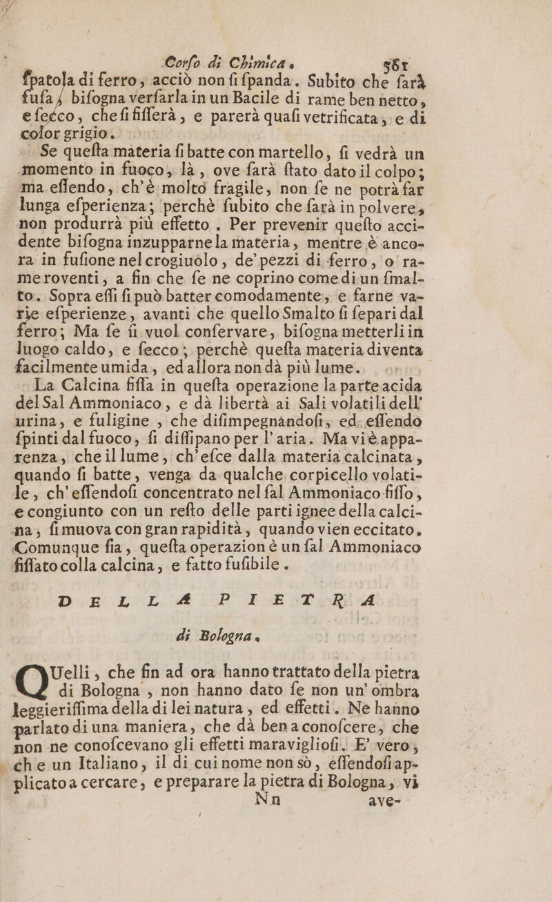 fpatola di ferro; acciò nonfifpanda. Subito che farà ufa; bifogna verfarla in un Bacile di rame ben netto, co, chefififferà, e parerà quafivetrificata; e di color grigio. | Se quefta materia fibatte con martello, fi vedrà un momento in fuoco, là, ove farà ftato dato il colpo; ma effendo, ch’è molto fragile, non fe ne potrà far lunga efperienza; perchè fubito che farà in polvere, non produrrà più effetto . Per prevenir quefto acci- dente bifogna inzupparne la materia, mentre è anco- ra in fufione nel crogiuolo , de’ pezzi di ferro, o'ra- me roventi, a fin che fe ne coprino comediun fmal- to. Sopra efi fipuò batter comodamente; e farne va- rie efperienze, avanti che quello Smalto fi fepari dal erro; Ma fe fi vuol confervare, bifognametterliin luogo caldo, e fecco; perchè quefta materia diventa facilmente umida, edallora nondà più lume. ++, La Calcina fifa in quefta operazione la parte acida del Sal Ammoniaco,; e dà libertà ai Sali volatili dell’ urina, e fuligine , che difimpegnandofi; ed. effendo fpinti dal fuoco, fi diffipano per l’aria. Ma viè appa- renza, cheillume, ch’efce dalla materia calcinata, quando fi batte, venga da qualche. corpicello volati- le, ch'effendofi concentrato nel fal Ammoniacofiflo , e congiunto con un refto delle partiignee della calci- na, fimuova con gran rapidità, quando vien eccitato, Comunque fia, quefta operazion è un fal Ammoniaco fiffatocolla calcina, e fatto fufibile . DR LL. AD AR e fe di Bologna Uelli, che fin ad ora hannotrattato della pietra Q di Bologna , non hanno dato fe non un’ ombra leggieriffima della di lei natura, ed effetti. Ne hanno parlato di una maniera, che dà ben a conofcere, che non ne conofcevano gli effetti maravigliofi. E’ vero, - che un Italiano, il di cuinome non sd, effendofiap- | plicatoa cercare, e preparare la pietra di Bologna, vi Na ave-