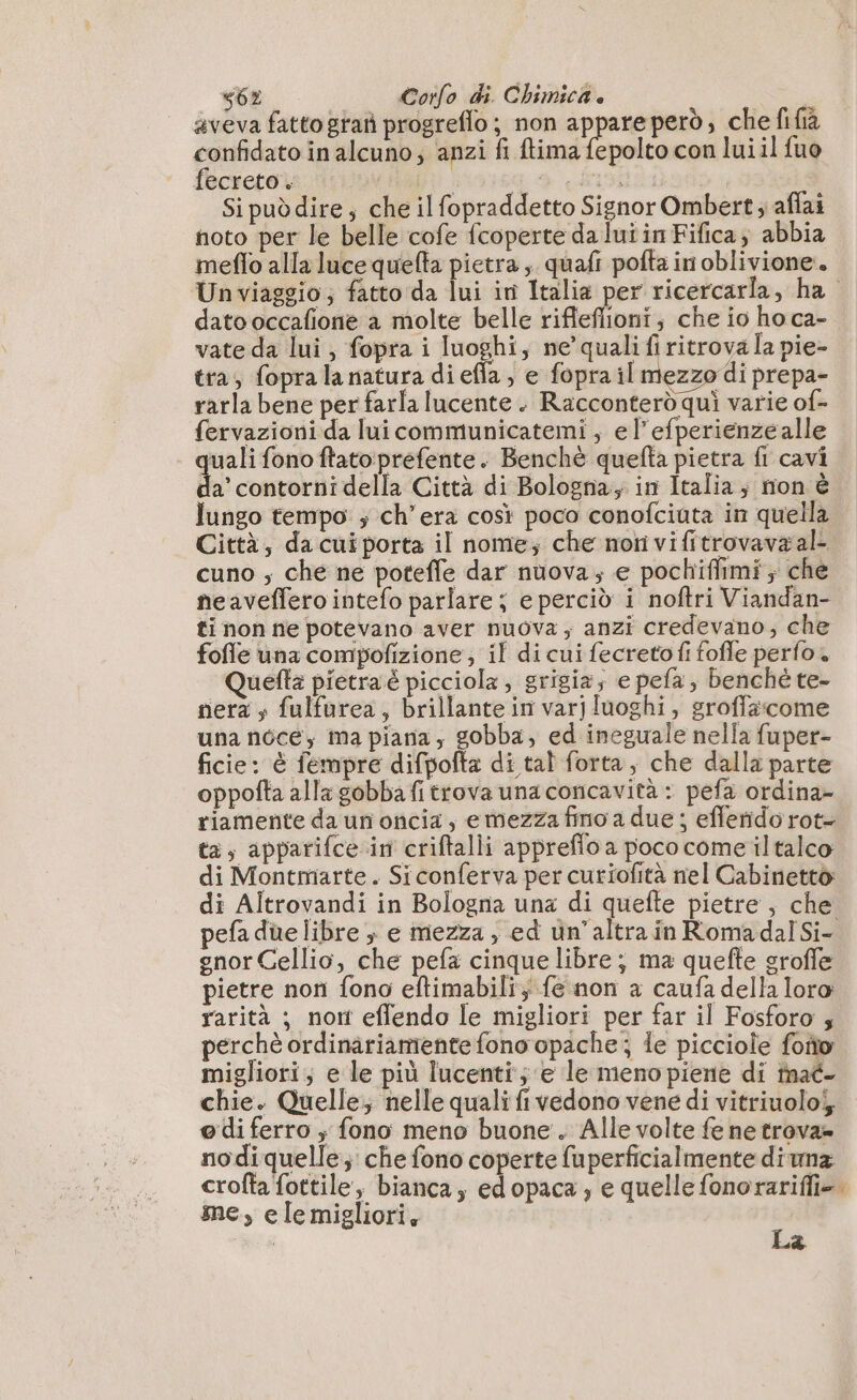 s62 | Corfo di. Chimica è aveva fatto gran progreflo; non appareperd, che fifià confidato in alcuno; anzi fi ftima fepolto con lui il {uo fecreto. È dada Si puòdire; che il fopraddetto Signor Ombert ; affai noto per le belle cofe fcoperte da lui in Fifica; abbia meflo alla luce quelta pietra, quafi pofta in oblivione.. Unviaggio; fatto da lui in Italia per ricercarla, ha dato occafione a molte belle rifleflioni; che io ho ca- vate da lui, fopra i luoghi, ne’quali fi ritrova la pie- tra, fopra la natura di effa, e fopra il mezzo di prepa- rarla bene per farla lucente. Racconterd quì varie of- fervazioni da lui communicatemi , e l’efperienze alle quali fono ftato:prefente. Benchè quefta pietra fi cavi pata a Città di Bologna; in Italia; nionè lungo tempo ; ch'era così poco conofciuta in quella Città, da cui porta il nome; che noti vi fitrovavaal- cuno ; che ne potefle dar nuova; e pochiflimi; che neaveffero intefo parlare; e perciò i noftri Viandan- ti non ne potevano aver nuova; anzi credevano, che fofle una compofizione; il di cui fecreto fi fofle perfo. Quefta pietraé picciola , grigia; e pefa; benché te- nera s fulfarea, brillante in varjluoghi, groffacome una noce; ma piana, gobba, ed ineguale nella fuper- ficie: è fempre difpofta di tal forta, che dalla parte oppofta alla gobba fi trova unaconcavità : pefa ordina- riamente da un oncia , emezza fino a due ; efferido rot- ta, apparifce in criftalli appreflo a poco come iltalco di Montmarte. Siconferva per curiofità nel Cabinetto di Altrovandi in Bologna una di quefte pietre , che pefaduelibre ; e mezza, ed un’altra in Roma dal Si- gnorCellio, che pefa cinque libre; ma quefte sroffe pietre non fono eltimabili} fe non a caufa della loro rarità ; nort effendo le migliori per far il Fosforo ; perchè ordinariamente fono opache; le picciole foño migliori; e le più lucenti; e le meno piene di inaé- chie. Quelle; nelle quali fi vedono vene di vitriuolo5; o di ferro ; fono meno buone. Alle volte fe ne trova= nodiquelle; che fono coperte fuperficialmente diunz crofta fottile, bianca, ed opaca ; e quelle fonorariffi=. me, ele migliori, | La