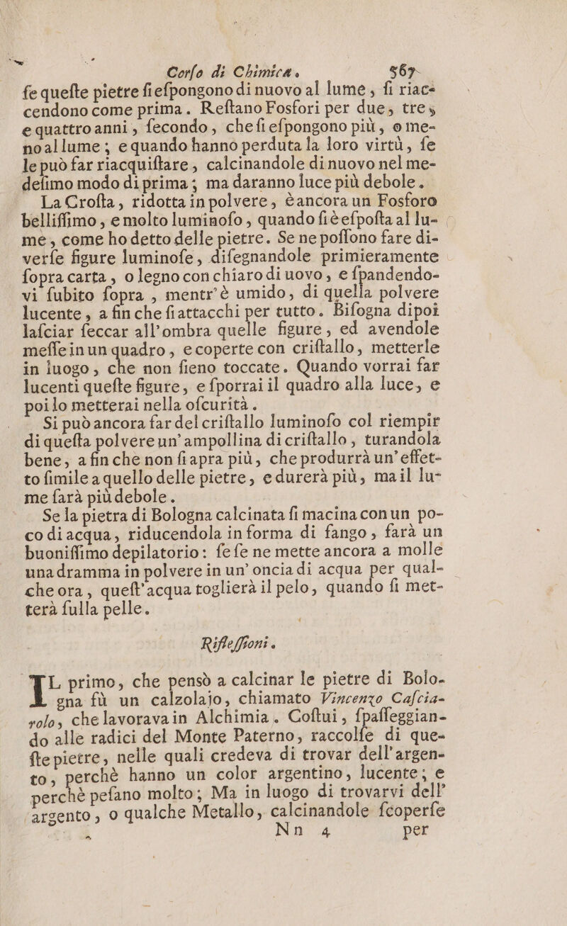 fe quefte pietre fiefpongono di nuovo al lume, fi riac- cendono come prima. Reftano Fosfori per due; tre, e quattro anni ; fecondo, chefiefpongono più, 0 me- noallume; e quando hanno perduta la loro virtù, fe le può far riacquiftare, calcinandole dinuovo nel me- defimo modo diprima; ma daranno luce più debole. LaCrofta, ridotta in polvere, è ancora un Fosforo belliffimo , e molto luminofo ; quando fièefpofta al lu- me, come hodetto delle pietre. Se ne poffono fare di- verfe figure luminofe, difegnandole primieramente fopra carta, olegnoconchiarodi uovo, e fpandendo- vi fubito fopra , mentr’è umido, di quella polvere lucente, a finche fiattacchi per tutto. Bifogna dipoi lafciar feccar all'ombra quelle figure, ed avendole meffeinun quadro, e coperte con criftallo, metterle in luogo, che non fieno toccate. Quando vorrai far lucenti quefte figure, e fporrai il quadro alla luce, e poi lo metterai nella ofcurità . Si può ancora far del criftallo luminofo col riempir di quefta polvere un’ ampollina dicriftallo , turandola bene, a fin che nonfiapra più, che produrrà un’ effet- to fimile a quello delle pietre, edurerà più, mail lu- me farà più debole. Se la pietra di Bologna calcinata fi macina conun po- co di acqua, riducendola in forma di fango , farà un buoniffimo depilatorio: fe fe ne mette ancora a molle una dramma in polvere in un’ oncia di acqua per qual- cheora, queft'acqua toglierà il pelo, quando fi met- terà fulla pelle. Rifleffioni. L primo, che pensò a calcinar le pietre di Bolo- gna fù un calzolajo, chiamato Vincenzo Cafcia- solo, chelavoravain Alchimia. Coftui, f] alfeggian- do alle radici del Monte Paterno, raccolfe di que- fte pietre, nelle quali credeva di trovar dell’argen- to, perchè hanno un color argentino, lucente; e perchè pefano molto; Ma in luogo di trovarvi dell’ arsento , 0 qualche Metallo; calcinandole fcoperfe n À Nn 4 per