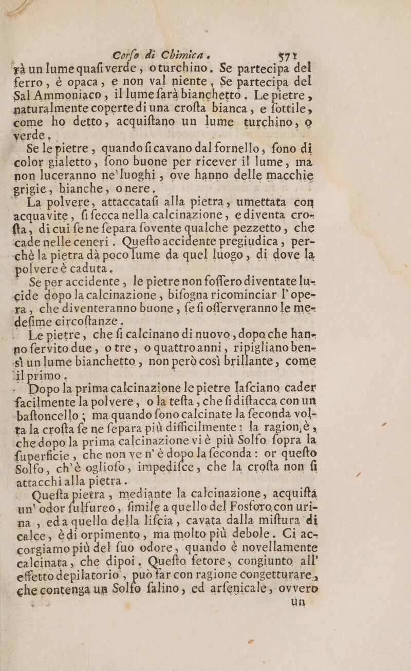à un lume quafiverde; oturchino. Se partecipa del ferro, è opaca, e non val niente, Se partecipa del Sal Ammoniaco , illumefarà bianchetto . Le pietre , naturalmente coperte di una crofta bianca, e fottile, come ho detto, acquiftano un lume turchino, o verde. | PR TRE ce Se le pietre, quandoficavano dal fornello; fono di color gialetto, fono buone per ricever il lume, ma non luceranno ne’luoghi , ove hanno delle macchie grigie, bianche, onere, deg 0h ‘ La polvere, attaccatafi alla pietra, umettata con acquavite, fifeccanella calcinazione, ediventa cro- fa, di cui fe ne fepara fovente qualche pezzetto, che cade nelle ceneri. Quefto accidente pregiudica, per- chè la pietra dà poco lume da quel luogo, di dove la polvere è caduta. LE | Se peraccidente, le pietre non foffero diventate lu- cide dopo la calcinazione , bifogna ricominciar l’ope- ra, che diventeranno buone ; fe fi offerveranno le me- defime circoftanze. DIE ARRE po Le pietre, che fi calcinano di nuovo, dopa che han- no fervito due, otre, oquattroanni, ripigliano ben» sì un lume bianchetto ; non però così brillante, come ‘il primo. ne | | Dopo la prima calcinazione le pietre lafciano cader facilmente la polvere, o la tefta , che fidiftacca conun ‘baftoncello ; ma quando fono calcinate la feconda vol- ta la crofta fe ne fepara più difficilmente : la ragionè 4 che dopo la prima calcinazione vi è più Solfo fopra la fuperficie, che non ve n’ è dopo la feconda: or quefto Solfo, ch'è ogliofo, impedifce, che la crofta non fi attacchi alla pietra. PE Quefta pietra , mediante la calcinazione, acquiftà un’ odor fifa reo, fimile a quello del Fosforo con uri- na., eda quello della lifcia, cavata dalla miftura ‘di calce, è di orpimento, ma molto più debole. Ci ac- corgiamo più del fuo odore, quando è novellamente calcinata , che dipoi, Quefto fetore, congiunto all’ effetto depilatorio , può far con ragione congetturare,, che contenga un Solfo falino, ed arfenicale, ovvero e un