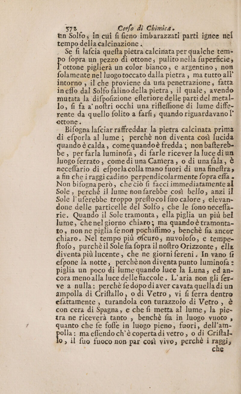 tn Solfo; in cui fi fieno imbarazzati parti ignee nel tempo delia calcinpazione i — Se fi lafcia quefta pietra calciriata per qualche tem- po fopra un pezzo di ottone; pulito nella fuperficie, ‘ottone piglierà un color bianco; e argentino; non folamente nel luogotoccato dalla pietra , ma tutto al} intorno , il che proviene da uria penetrazione, fatta ineffo dal Solfo falino della pietra, il quale, avendo mutata la difpofizione efteriore delle parti del metal- lo, fi fa a’ noftri occhi una rifleffione di lume diffe- rente da quello folito a farfi; quando riguardavano l” ettone. Late x Bifogna lafciar räffreddar la pietra calciriata prima di efporla al lume; perchè non diventa così lucida — quando è calda, comequandoè fredda; non baftereb- be, per farla luminofa, di farle ricever la luce diun luogo ferrato; come di una Camera, o di unafala, è neceflario di efporla colla mano fuori di una fineftras a fin cheiraggicadino perpendicolarmente fopra efla + Non bifogna perd, che tiò fi facci immediatamente al Sole; perché il lume honfarebbe così bello; anzi il Sole l’uferebbe troppo preftocol fuo calore ; elevan- done delle particelle del Solfo; che le fono neceffa- rie. Quando il Sole tramonta, ella piglia un più bel lume, chenelgiorno chiaro; ma quando è tramonta- to, nonne piglia fe nom pochiflimo ; benchè fia ancor chiaro. Nel tempo più ofcuro; nuvolofo, e tempe= ftofo, purchèil Sole fia fopra il noftro Orizzonte; ella diventa più lucente, che ne giorni fereni. In vano fr efpone la notte, perchè non diventa punto luminofa : piglia un poco di lume quando luce la Luna; ed an- cora meno alla luce delle fiaccole. L’aria non gli fer= ve a nulla: perchè fedopodiaver cavata quella di un ampolla di Criftallo, o di Vetro, vi fi ferra dentro efattamente , turandola con turazzolo di Vetro, è con cera di Spagna, e che fi metta al lume, la pie- tra ne riceverà tanto ; benchè fa in luogo vuoto , quanto che fe fofle in luogo pieno; fuori, dell’am- “dui ma eflendo ch’ è coperta di vetro ; o di Criftal- 0 ; il fuo fuoco non par così vivo, perché i raggi, i | e cne