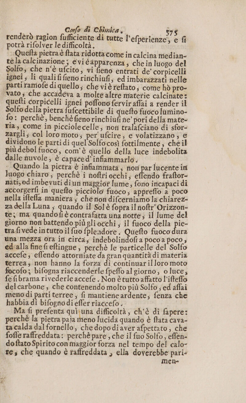 renderò ragion fufficiente di tutte l’efperienze; e fi potrà rifolver le difficoltà. Quefta pietra è ftata ridotta come in calcina median- té la calcinazione ; eviéapparenza; che in luogo del Solto, che n'è ufcito, vi fieno entrati de corpicelli ignei ; li qualififienoririchiufi; ed imbarazzati nelle parti ramiofe di quello; che viè reflato, come hd pro- vato; che accadeva a molte altre materie calcinate: quefti corpicelli ignei poffono fervir aflai a render il Solfo della pietra fufcettibile di quefto fuoco lamiino- fo: percliè, benchéfienorinchiufi ne” pori della mate- Fia, come in picciolecelle; noti tralafciano di sfor- zargli; col loro moto; per'ufcire; e volatizzatio; € dividorio le parti di quel Solfocosì fottilmente, che il più debol fuoco, com'è quello della luce indebolita dalle nuvole; è capaced'infammarlo. | ‘+ Quando la pietra è infiammata; non par lucente in luogo chiaro; perchè i noftri occhi; eflendo fraftor- nati; od imbevuti di uti maggior lume, fono incapaci di accorgerfi in quefto picciolo fuoco; appreffo a poco nella iftefla maniera ; che non difcerniamo la chiarez- _za della Luna ; quando il Solè fopra il noftr’Orizzon- te; ma quandofiè contrafatta una notte; il lume del giorno nofi battenido più gliocchi ; il fuoco della pie- tra fivede intutto il fuo fpleadore. Quefto fuoco dura una'mezza ora iti circa; indebolindofr a pocoa poco ; éd'alla finefl eftingue , perchè le particelle del Solfo accefe; effendo attorniate da gran quantità di materia terrea; non hanno la forza di continuarilloro moto focofo; bifogna riacceñderle fpeflo al giorno, oluce; fefibrama rivederle accefe . Non è tutto affatto l’ifteffo delcarbone ; che contenendo molto più Solfo ; ed affai meno di parti terree ; fi mantiene ardente; fenza che habbia di bifognodiefler riaccefo . de - Ma fi prefenta quisuna difficoltà, ch'è di fapere: perchè la pietra paja meno lucida quando è ftata cava- ta calda dal fornello, chedopodiaver afpettato; che foffe raffreddata: perchè pare, che il {uo Solfo, effen- doftato Spirito con maggior forza nel tempo del calo- tes che quando è raffreddata , ella doverebbe pari- inen-