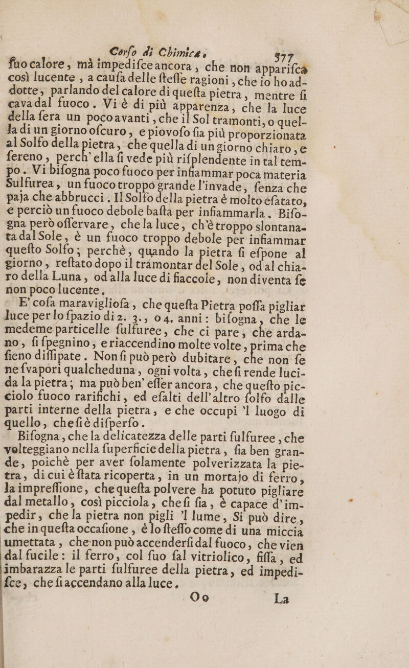 faocalore, mà impedifceancora, che non apparifca così lucente , a caufa delle ftefle ragioni, che io ho ad- dotte, parlando del calore di queta pietra, mentre fi cavadal fuoco. Viè di più apparenza, che la luce della fera un pocoavanti , che il Sol tramonti, o quel- la di un giorno ofcuro, e piovofo fia più proporzionata al Solfo della pietra, che quella di un giorno chiaro ve fereno, perch'ella fi vede più Dire in tal tem- po. Vi bifogna poco fuoco per infiammar poca materia Sulfurea, un fuoco troppo grande l’invade, fenza che paja che abbrucci . Il Solfo della pietra è molto efatato, € perciò un fuoco debole bafta per infiammarla. Bifo- gna però offervare, chela luce, ch'è troppo slontana» tadalSole, è un fuoco troppo debole per infiammar quefto Solfo; perchè, quando la pietra fi efpone al giorno , reftato dopo il trimontar del Sole, od al chia- ro della Luna, odalla luce di fiaccole, nondiventa fe non poco lucente, E’ cofa maravigliofa , che quefta Pietra pofla pigliar luce perlofpazio di 2. 3., 04. anni: bifogna, che le medeme particelle fulfuree, che ci pare, che arda- no, fifpegnino; eriaccendino molte volte, prima che fieno diffipate. Nonfi può però dubitare, che non fe ne fvapori qualcheduna, ogni volta, chefi rende luci- da la pietra; ma pud ben’ effer ancora, che quefto pic- ciolo fuoco at Bite , ed efalti dell’altro folfo dalle parti interne della pietra, e che occupi ’l luogo di quello, chefiè difperfo. i Bifogna, che la delicatezza delle parti fulfuree , che volteggiano nella fuperficiedelia pietra, fia ben gran- de, poichè per aver folamente polverizzata la pie- tra, dicui éflata ricoperta, in un mortajo di ferro, la impreflione, che quefta polvere ha potuto pigliare dal metallo , così picciola, chefi fia, è capace d’im- pedir, che la pietra non pigli ’l lume, Si può dire, che inquefta occafione , è lofteflo come di una miccia umettata , che:non può accenderfi dal fuoco, che vien dal fucile: il ferro, col fuo fal vitriolico, fila, ed imbarazza le parti fulfuree della pietra, ed impedi- fce, chefiaccendano alla luce, i (01°) La